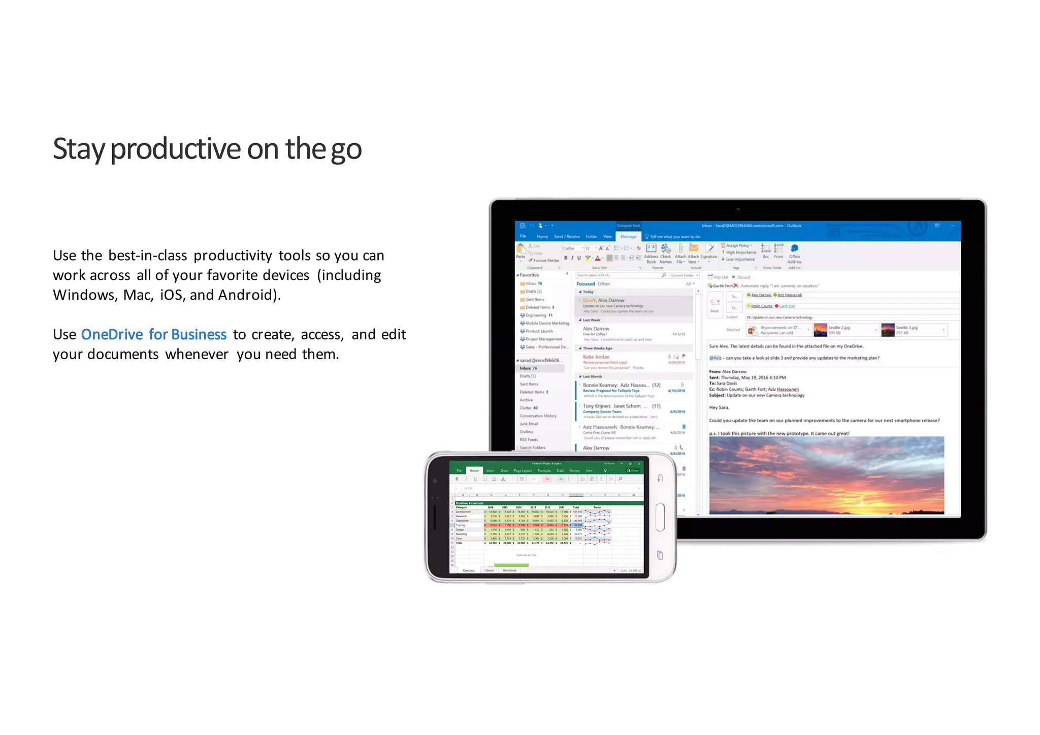 Stay	
  productive	
  on	
  the	
  go
Use	
  the	
   best-­‐in-­‐class	
   productivity	
   tools	
  so	
  you	
  can	
  
work	
  across	
   all	
  of	
  your	
  favorite	
  devices	
   (including	
  
Windows,	
  Mac,	
   iOS,	
  and	
  Android).
Use	
  OneDrive	
   for	
  Business	
   to	
  create,	
   access,	
   and	
  edit	
  
your	
  documents	
   whenever	
   you	
  need	
  them.
 