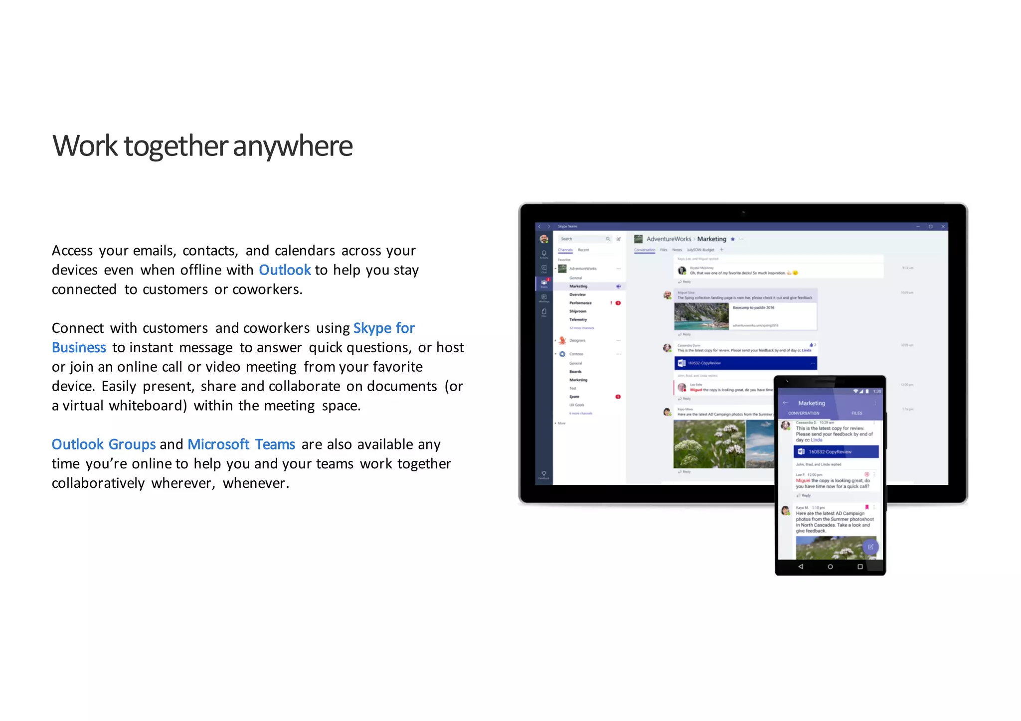 Work	
  together	
  anywhere
Access	
   your	
  emails,	
   contacts,	
   and	
  calendars	
   across	
  your	
  
devices	
   even	
   when	
  offline	
  with	
  Outlook to	
  help	
  you	
  stay	
  
connected	
   to	
  customers	
   or	
  coworkers.	
  
Connect	
   with	
  customers	
   and	
  coworkers	
   using	
  Skype	
  for	
  
Business	
   to	
  instant	
   message	
   to	
  answer	
   quick	
  questions,	
   or	
  host	
  
or	
  join	
  an	
  online	
  call	
  or	
  video	
  meeting	
   from	
  your	
  favorite	
  
device.	
   Easily	
   present,	
   share	
  and	
  collaborate	
   on	
  documents	
   (or	
  
a	
  virtual	
  whiteboard)	
   within	
  the	
  meeting	
   space.	
  
Outlook	
  Groups	
  and	
  Microsoft	
   Teams	
   are	
  also	
  available	
  any	
  
time	
   you’re	
  online	
  to	
  help	
  you	
  and	
  your	
  teams	
   work	
  together	
  
collaboratively	
   wherever,	
   whenever.
 