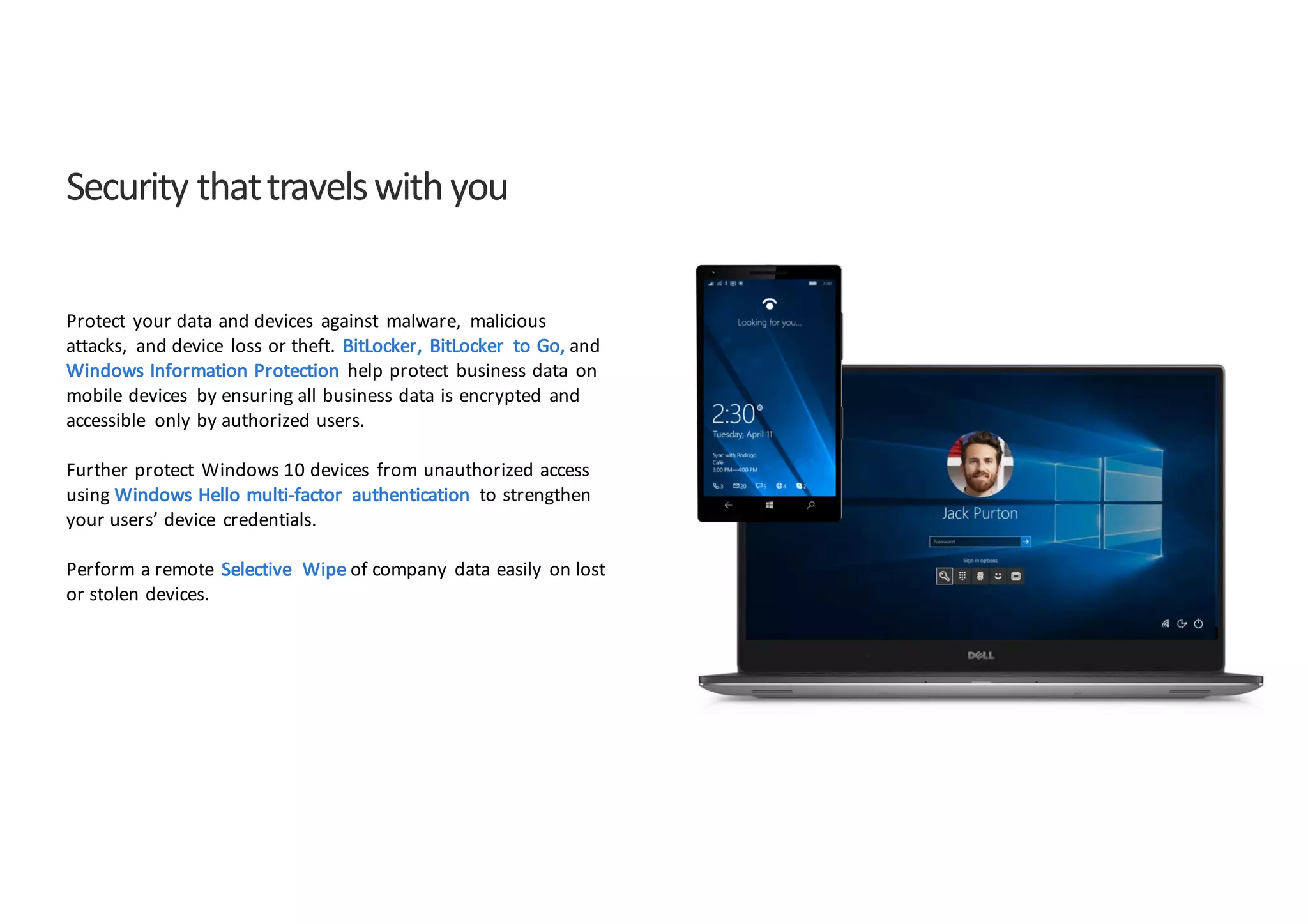 Security	
  that	
  travels	
  with	
  you
Protect	
   your	
  data	
  and	
  devices	
   against	
   malware,	
   malicious	
  
attacks,	
   and	
  device	
   loss	
  or	
  theft.	
   BitLocker,	
   BitLocker	
   to	
  Go,	
  and
Windows	
  Information	
  Protection	
   help	
  protect	
   business	
  data	
   on	
  
mobile	
  devices	
   by	
  ensuring	
  all	
  business	
  data	
  is	
  encrypted	
   and	
  
accessible	
   only	
  by	
  authorized	
  users.	
  
Further	
  protect	
   Windows	
  10	
  devices	
   from	
  unauthorized	
  access	
  
using	
  Windows	
  Hello	
  multi-­‐factor	
   authentication	
   to	
  strengthen	
  
your	
  users’	
  device	
   credentials.	
  
Perform	
  a	
  remote	
   Selective	
   Wipe	
  of	
  company	
   data	
  easily	
   on	
  lost	
  
or	
  stolen	
  devices.	
  
 