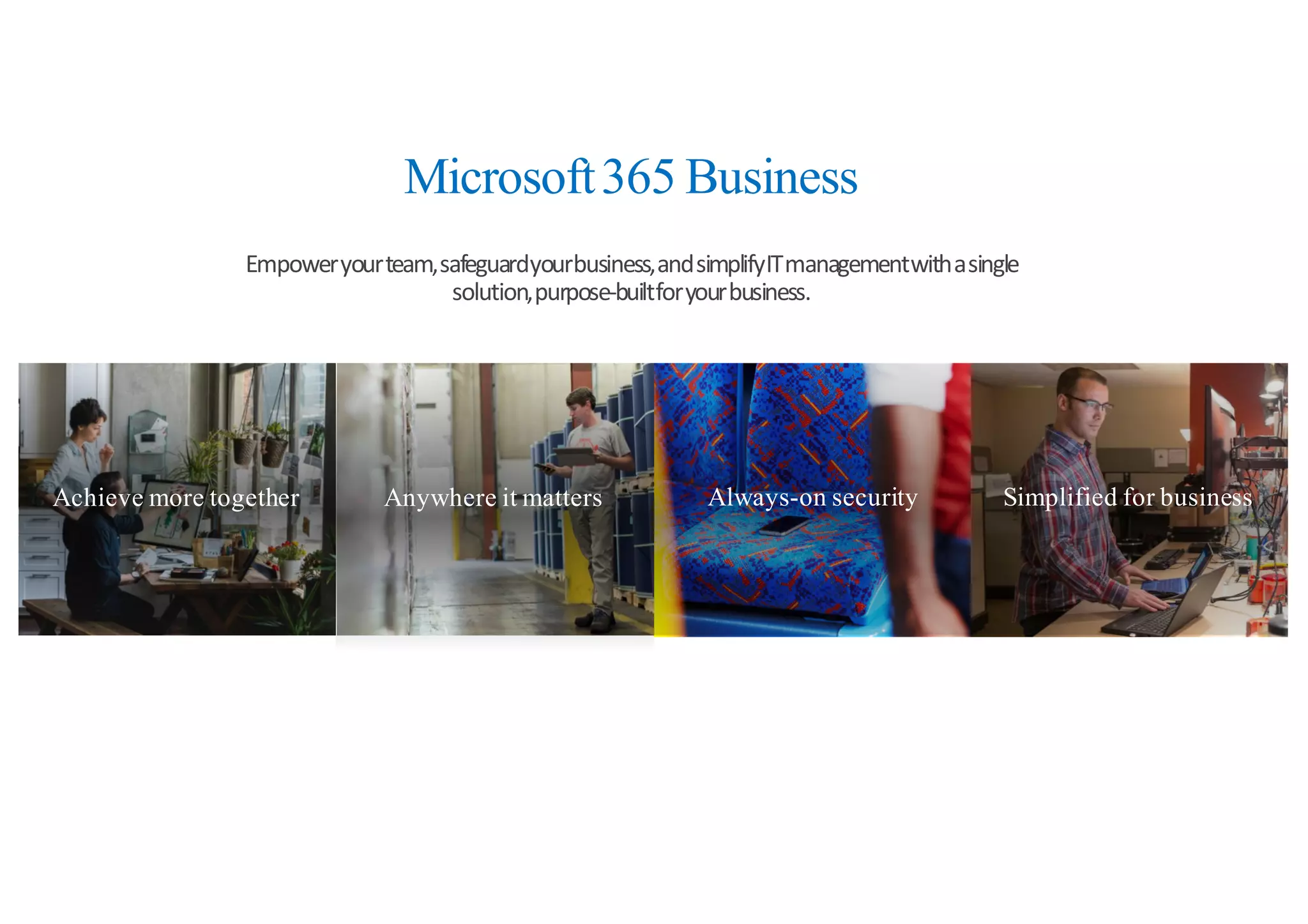 Achieve more together Anywhere it matters Always-on security Simplified for business
Microsoft365 Business
Empower	
  your	
  team,	
  safeguard	
  your	
  business,	
  and	
  simplify	
  IT	
  management	
  with	
  a	
  single	
  
solution,	
  purpose-­‐built	
  for	
  your	
  business.
 
