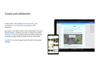 Create	
  and	
  collaborate
Create,	
   share,	
   and	
  co-­‐author	
  Word	
  documents,	
   Excel	
  
spreadsheets,	
   and	
  PowerPoint	
  presentations	
   with	
  
coworkers.
Get	
   access	
   to	
  the	
  latest	
   version	
  of	
  your	
  documents	
   from	
  your	
  
favorite	
  devices,	
   anywhere	
   you	
  have	
  an	
  internet	
   connection.	
  
OneDrive	
  for	
  Business	
   enables	
  online	
  and	
  offline	
  access	
   and	
  
automatic	
   syncing	
  of	
  files	
  to	
  reflect	
   the	
  most	
   recent	
   edits.	
  
SharePoint is	
  an	
  easy	
  drag	
  and	
  drop	
  intranet	
  for	
  documents	
  
and	
  files.	
  
 