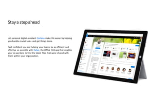 Stay	
  a	
  step	
  ahead
Let	
   personal	
  digital	
  assistant	
   Cortana make	
   life	
  easier	
  by	
  helping	
  
you	
  handle	
  crucial	
  tasks	
   and	
  get	
   things	
  done.
Feel	
   confident	
  you	
  are	
  helping	
  your	
  teams	
   be	
  as	
  efficient	
   and	
  
effective	
   as	
  possible	
  with	
  Delve,	
   the	
  Office	
   365	
  app	
  that	
   enables	
  
your	
  co-­‐workers	
   to	
  find	
  the	
  latest	
   files	
  that	
  were	
   shared	
  with	
  
them	
   within	
  your	
  organization.	
  
 