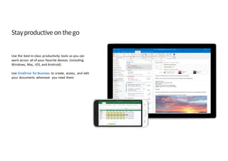 Stay	
  productive	
  on	
  the	
  go
Use	
  the	
   best-­‐in-­‐class	
   productivity	
   tools	
  so	
  you	
  can	
  
work	
  across	
   all	
  of	
  your	
  favorite	
  devices	
   (including	
  
Windows,	
  Mac,	
   iOS,	
  and	
  Android).
Use	
  OneDrive	
   for	
  Business	
   to	
  create,	
   access,	
   and	
  edit	
  
your	
  documents	
   whenever	
   you	
  need	
  them.
 