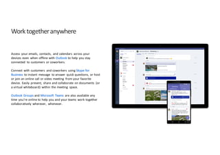 Work	
  together	
  anywhere
Access	
   your	
  emails,	
   contacts,	
   and	
  calendars	
   across	
  your	
  
devices	
   even	
   when	
  offline	
  with	
  Outlook to	
  help	
  you	
  stay	
  
connected	
   to	
  customers	
   or	
  coworkers.	
  
Connect	
   with	
  customers	
   and	
  coworkers	
   using	
  Skype	
  for	
  
Business	
   to	
  instant	
   message	
   to	
  answer	
   quick	
  questions,	
   or	
  host	
  
or	
  join	
  an	
  online	
  call	
  or	
  video	
  meeting	
   from	
  your	
  favorite	
  
device.	
   Easily	
   present,	
   share	
  and	
  collaborate	
   on	
  documents	
   (or	
  
a	
  virtual	
  whiteboard)	
   within	
  the	
  meeting	
   space.	
  
Outlook	
  Groups	
  and	
  Microsoft	
   Teams	
   are	
  also	
  available	
  any	
  
time	
   you’re	
  online	
  to	
  help	
  you	
  and	
  your	
  teams	
   work	
  together	
  
collaboratively	
   wherever,	
   whenever.
 