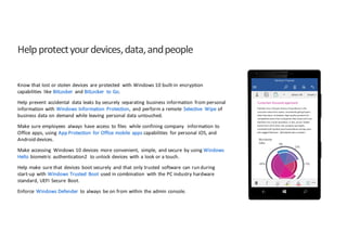 Help	
  protect	
  your	
  devices,	
  data,	
  and	
  people
Know	
  that	
  lost	
  or	
  stolen	
  devices	
   are	
  protected	
   with	
  Windows	
  10	
  built-­‐in	
  encryption	
  
capabilities	
   like	
  BitLocker	
   and	
  BitLocker	
   to	
  Go.	
  
Help	
  prevent	
   accidental	
   data	
  leaks	
  by	
  securely	
   separating	
   business	
  information	
   from	
  personal	
  
information	
  with	
  Windows	
  Information	
   Protection,	
   and	
  perform	
  a	
  remote	
   Selective	
   Wipe	
  of	
  
business	
  data	
  on	
  demand	
  while	
  leaving	
   personal	
  data	
  untouched.
Make	
  sure	
  employees	
   always	
   have	
  access	
   to	
  files	
  	
  while	
  confining	
  company	
   	
  information	
  to	
  
Office	
  apps,	
  using	
  App	
  Protection	
   for	
  Office	
  mobile	
   apps capabilities	
   for	
  personal	
  iOS,	
  and	
  
Android	
  devices.
Make	
  accessing	
   Windows	
  10	
  devices	
   more	
  convenient,	
   simple,	
   and	
  secure	
   by	
  using	
  Windows	
  
Hello	
  biometric	
   authentication2	
   to	
  unlock	
  devices	
   with	
  a	
  look	
  or	
  a	
  touch.
Help	
  make	
   sure	
  that	
   devices	
   boot	
  securely	
   and	
  that	
  only	
  trusted	
   software	
   can	
  run	
  during	
  
start-­‐up	
  with	
  Windows	
  Trusted	
   Boot	
  used	
  in	
  combination	
   with	
  the	
  PC	
  industry	
  hardware	
  
standard,	
  UEFI	
   Secure	
   Boot.
Enforce	
   Windows	
  Defender	
   to	
  always	
   be	
  on	
  from	
  within	
  the	
  admin	
  console.
 