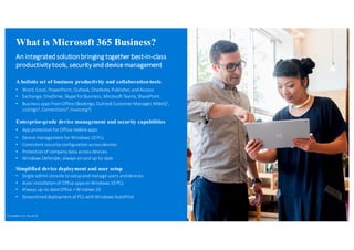 What is Microsoft 365 Business?
An	
  integrated	
  solution	
  bringing	
  together	
  best-­‐in-­‐class	
  
productivity	
  tools,	
  security	
  and	
  device	
  management
A holistic set of business productivity and collaborationtools
• Word,	
  Excel,	
  PowerPoint,	
  Outlook,	
  OneNote,	
  Publisher,	
  and	
  Access
• Exchange,	
  OneDrive,	
  Skype	
  for	
  Business,	
  Microsoft	
  Teams,	
  SharePoint
• Business	
  apps	
  from	
  Office	
  (Bookings,	
  Outlook	
  Customer	
  Manager,	
  MileIQ1,	
  
Listings1
,	
  Connections1
,	
  Invoicing1
)
Enterprise-grade device management and security capabilities
• App	
  protection	
  for	
  Office	
  mobile	
  apps	
  
• Device	
  management	
  for	
  Windows	
  10	
  PCs
• Consistent	
  security	
  configuration	
  across	
  devices
• Protection	
  of	
  company	
  data	
  across	
  devices
• Windows	
  Defender,	
  always-­‐on	
  and	
  up-­‐to-­‐date
Simplified device deployment and user setup
• Single	
  admin	
  console	
  to	
  setup	
  and	
  manage	
  users	
  and	
  devices
• Auto-­‐installation	
  of	
  Office	
  apps	
  on	
  Windows	
  10	
  PCs
• Always	
  up-­‐to-­‐date	
  Office	
  +	
  Windows	
  10
• Streamlined	
  deployment	
  of	
  PCs	
  with	
  Windows	
  AutoPilot
{1}	
  Available	
  in	
  US,	
  UK,	
  and	
  CA
 