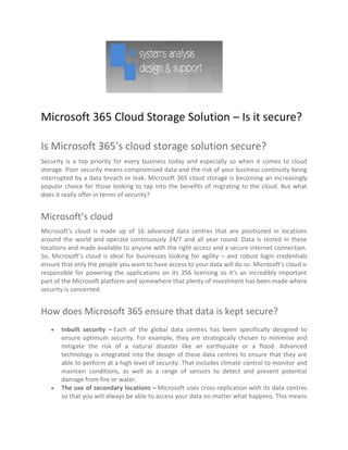 Microsoft 365 Cloud Storage Solution – Is it secure?
Is Microsoft 365’s cloud storage solution secure?
Security is a top priority for every business today and especially so when it comes to cloud
storage. Poor security means compromised data and the risk of your business continuity being
interrupted by a data breach or leak. Microsoft 365 cloud storage is becoming an increasingly
popular choice for those looking to tap into the benefits of migrating to the cloud. But what
does it really offer in terms of security?
Microsoft’s cloud
Microsoft’s cloud is made up of 16 advanced data centres that are positioned in locations
around the world and operate continuously 24/7 and all year round. Data is stored in these
locations and made available to anyone with the right access and a secure internet connection.
So, Microsoft’s cloud is ideal for businesses looking for agility – and robust login credentials
ensure that only the people you want to have access to your data will do so. Microsoft’s cloud is
responsible for powering the applications on its 356 licensing so it’s an incredibly important
part of the Microsoft platform and somewhere that plenty of investment has been made where
security is concerned.
How does Microsoft 365 ensure that data is kept secure?
 Inbuilt security – Each of the global data centres has been specifically designed to
ensure optimum security. For example, they are strategically chosen to minimise and
mitigate the risk of a natural disaster like an earthquake or a flood. Advanced
technology is integrated into the design of these data centres to ensure that they are
able to perform at a high level of security. That includes climate control to monitor and
maintain conditions, as well as a range of sensors to detect and prevent potential
damage from fire or water.
 The use of secondary locations – Microsoft uses cross-replication with its data centres
so that you will always be able to access your data no matter what happens. This means
 