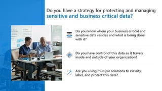 Do you have a strategy for protecting and managing
sensitive and business critical data?
Do you know where your business critical and
sensitive data resides and what is being done
with it?
Do you have control of this data as it travels
inside and outside of your organization?
Are you using multiple solutions to classify,
label, and protect this data?
 