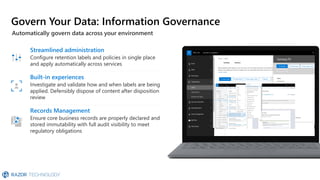 Govern Your Data: Information Governance
Automatically govern data across your environment
Records Management
Ensure core business records are properly declared and
stored immutability with full audit visibility to meet
regulatory obligations
Streamlined administration
Configure retention labels and policies in single place
and apply automatically across services
Built-in experiences
Investigate and validate how and when labels are being
applied. Defensibly dispose of content after disposition
review
 
