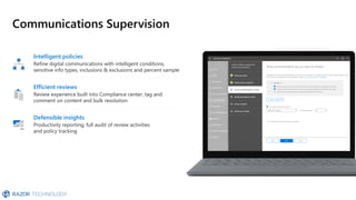 Defensible insights
Productivity reporting, full audit of review activities
and policy tracking
Communications Supervision
Intelligent policies
Refine digital communications with intelligent conditions,
sensitive info types, inclusions & exclusions and percent sample
Efficient reviews
Review experience built into Compliance center, tag and
comment on content and bulk resolution
 
