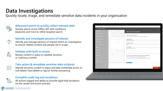 Data Investigations
Quickly locate, triage, and remediate sensitive data incidents in your organization
Validate with built-in review
Review content in-place to validate sensitive
or malicious content
Advanced search to quickly collect relevant data
Quickly search across Office 365 with conditions,
keywords and more to refine targeted search
Identify and investigate persons of interest
Identify and manage persons of interest within an investigation
to ensure related content and people are in scope
Take action & remediate sensitive data incidents
Identify sensitive content in-place and take immediate action to
soft delete, hard delete or tag for further processing
Complete audit log and escalation
All actions logged and ability to provide legal hold escalation
via the review and action process
 