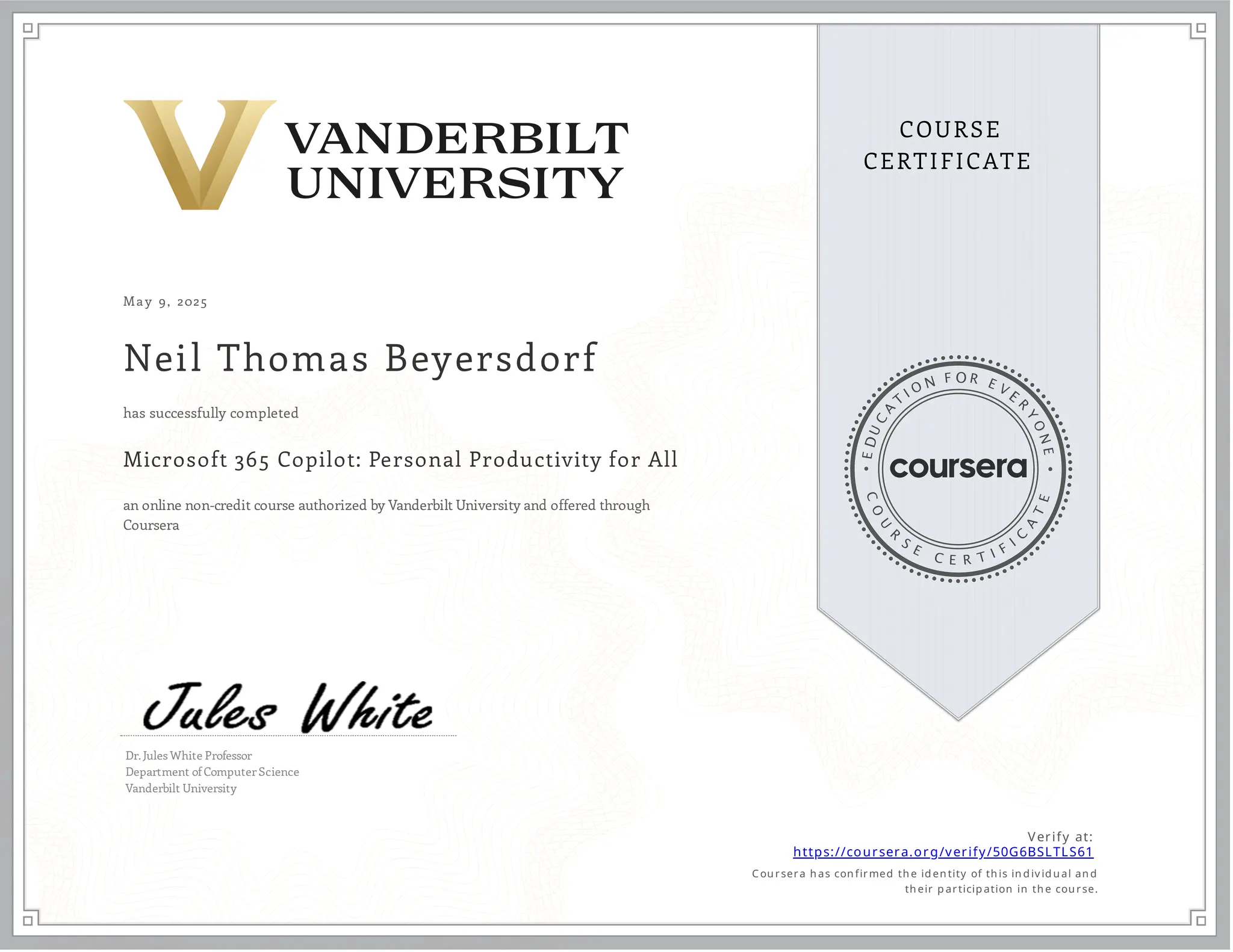 May 9, 2025
Neil Thomas Beyersdorf
Microsoft 365 Copilot: Personal Productivity for All
an online non-credit course authorized by Vanderbilt University and offered through
Coursera
has successfully completed
Dr. Jules White Professor
Department of Computer Science
Vanderbilt University
Verify at:
https://coursera.org/verify/50G6BSLTLS61
Cou rsera h as con firmed th e id en tity of th is in d iv id u al an d
th eir p articip ation in th e cou rse.