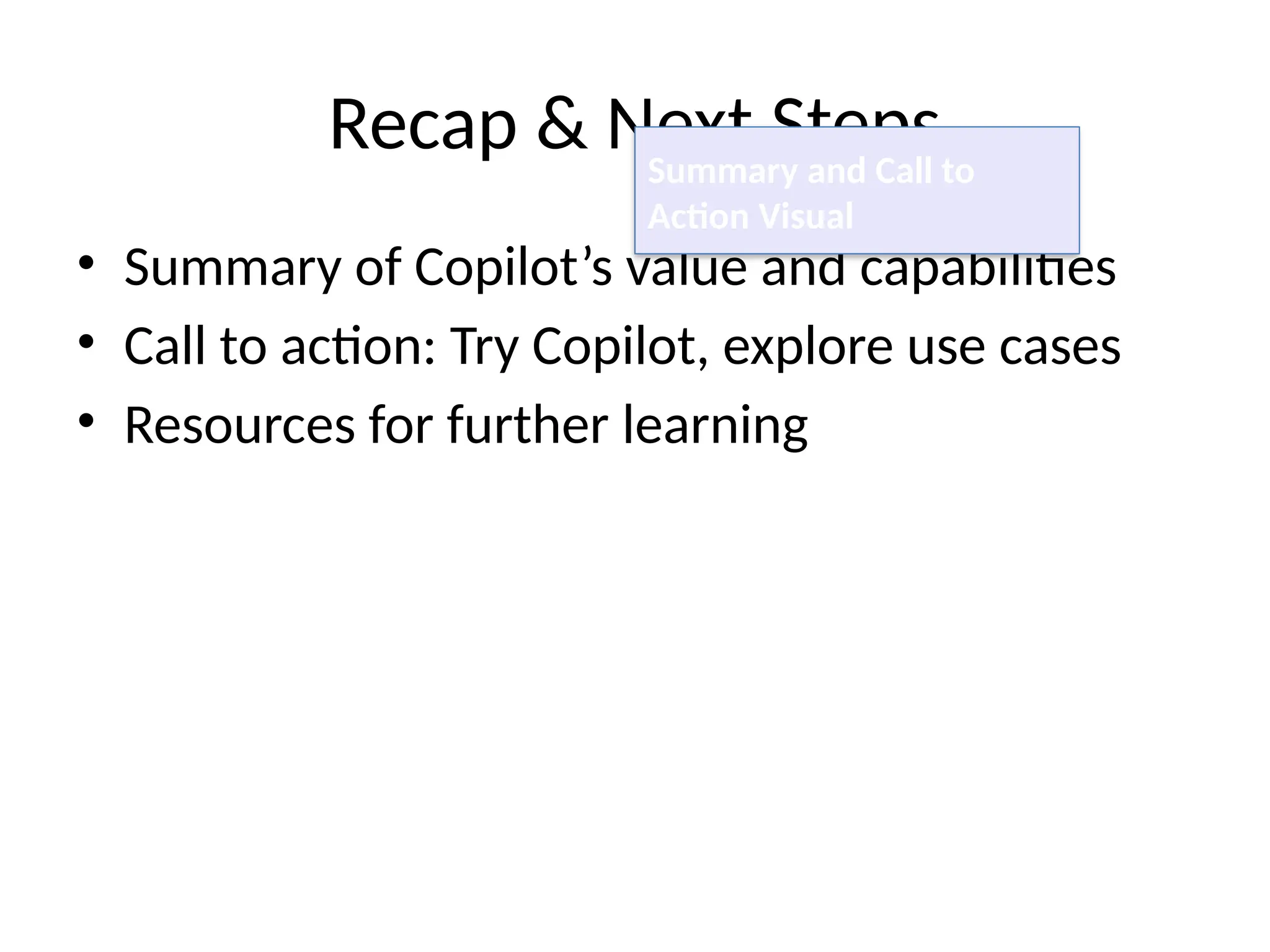 Recap & Next Steps
• Summary of Copilot’s value and capabilities
• Call to action: Try Copilot, explore use cases
• Resources for further learning
Summary and Call to
Action Visual
 
