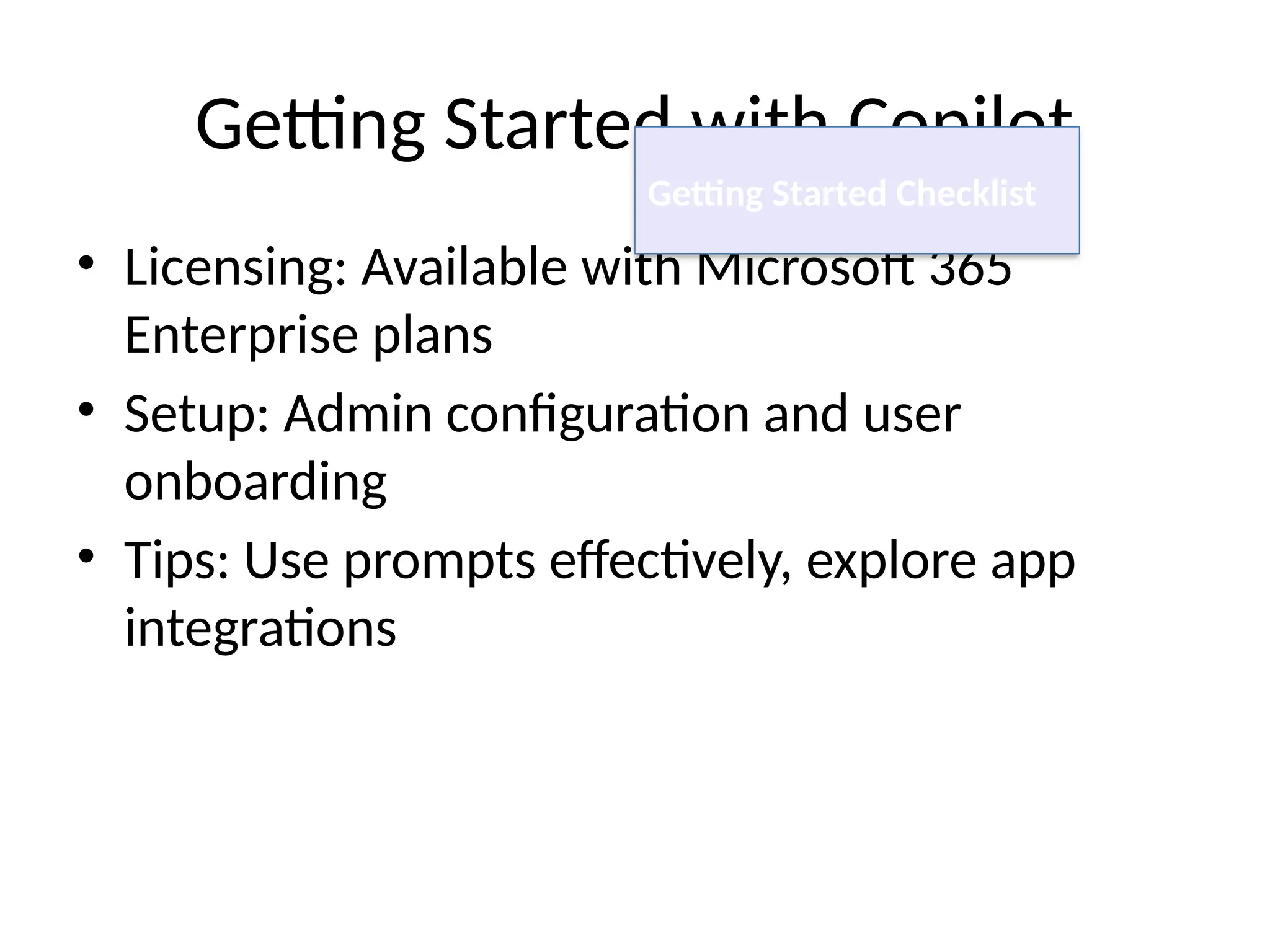 Getting Started with Copilot
• Licensing: Available with Microsoft 365
Enterprise plans
• Setup: Admin configuration and user
onboarding
• Tips: Use prompts effectively, explore app
integrations
Getting Started Checklist
 