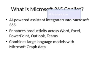 What is Microsoft 365 Copilot?
• AI-powered assistant integrated into Microsoft
365
• Enhances productivity across Word, Excel,
PowerPoint, Outlook, Teams
• Combines large language models with
Microsoft Graph data
AI Assistant Icon
 