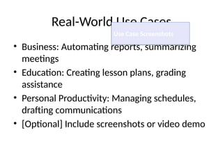Real-World Use Cases
• Business: Automating reports, summarizing
meetings
• Education: Creating lesson plans, grading
assistance
• Personal Productivity: Managing schedules,
drafting communications
• [Optional] Include screenshots or video demo
Use Case Screenshots
 
