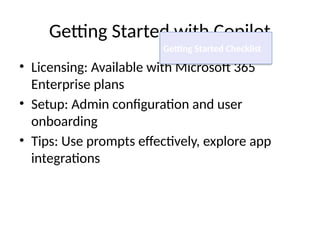 Getting Started with Copilot
• Licensing: Available with Microsoft 365
Enterprise plans
• Setup: Admin configuration and user
onboarding
• Tips: Use prompts effectively, explore app
integrations
Getting Started Checklist
 