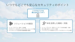 いつでもどこでも安心なセキュリティのポイント
ソリューションの統合 AIを活用した検知・対処
• メール・デバイス・IDの一元管理
• クラウドベースのセキュリティでエージェント不要
• マイクロソフトの全世界の脅威情報の提供
• メール・デバイス・IDのインシデントをAIが検知・対処
• 24×365 AIがインシデント対応
• マイクロソフトの知見からグローバルでのトレンドと比較
いつでもどこでも
安心なセキュリティ
 