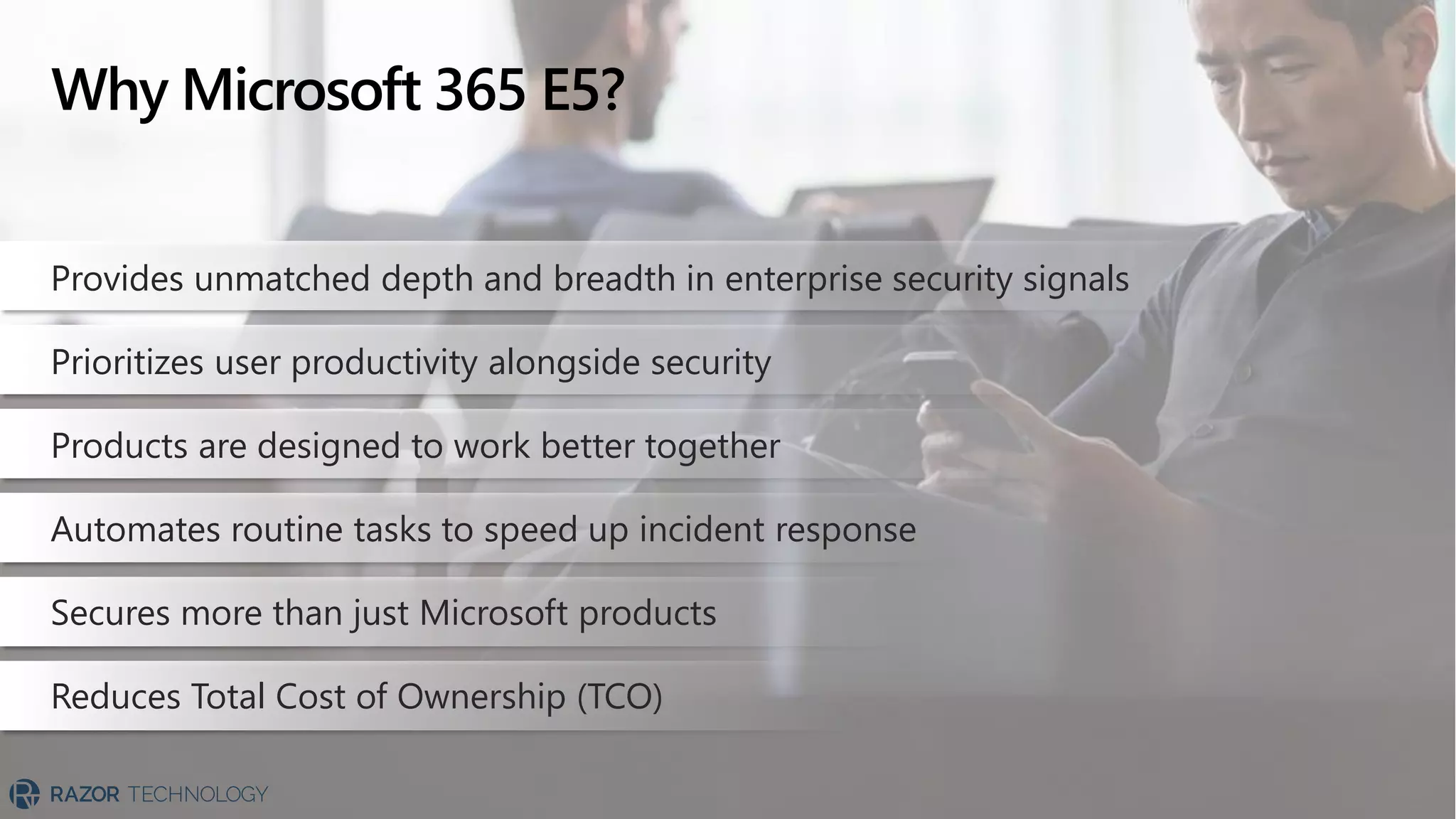 Why Microsoft 365 E5?
Provides unmatched depth and breadth in enterprise security signals
Prioritizes user productivity alongside security
Products are designed to work better together
Automates routine tasks to speed up incident response
Secures more than just Microsoft products
Reduces Total Cost of Ownership (TCO)
 