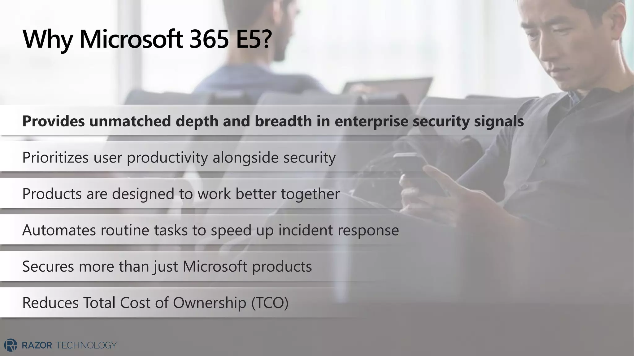 Why Microsoft 365 E5?
Provides unmatched depth and breadth in enterprise security signals
Prioritizes user productivity alongside security
Products are designed to work better together
Automates routine tasks to speed up incident response
Secures more than just Microsoft products
Reduces Total Cost of Ownership (TCO)
 