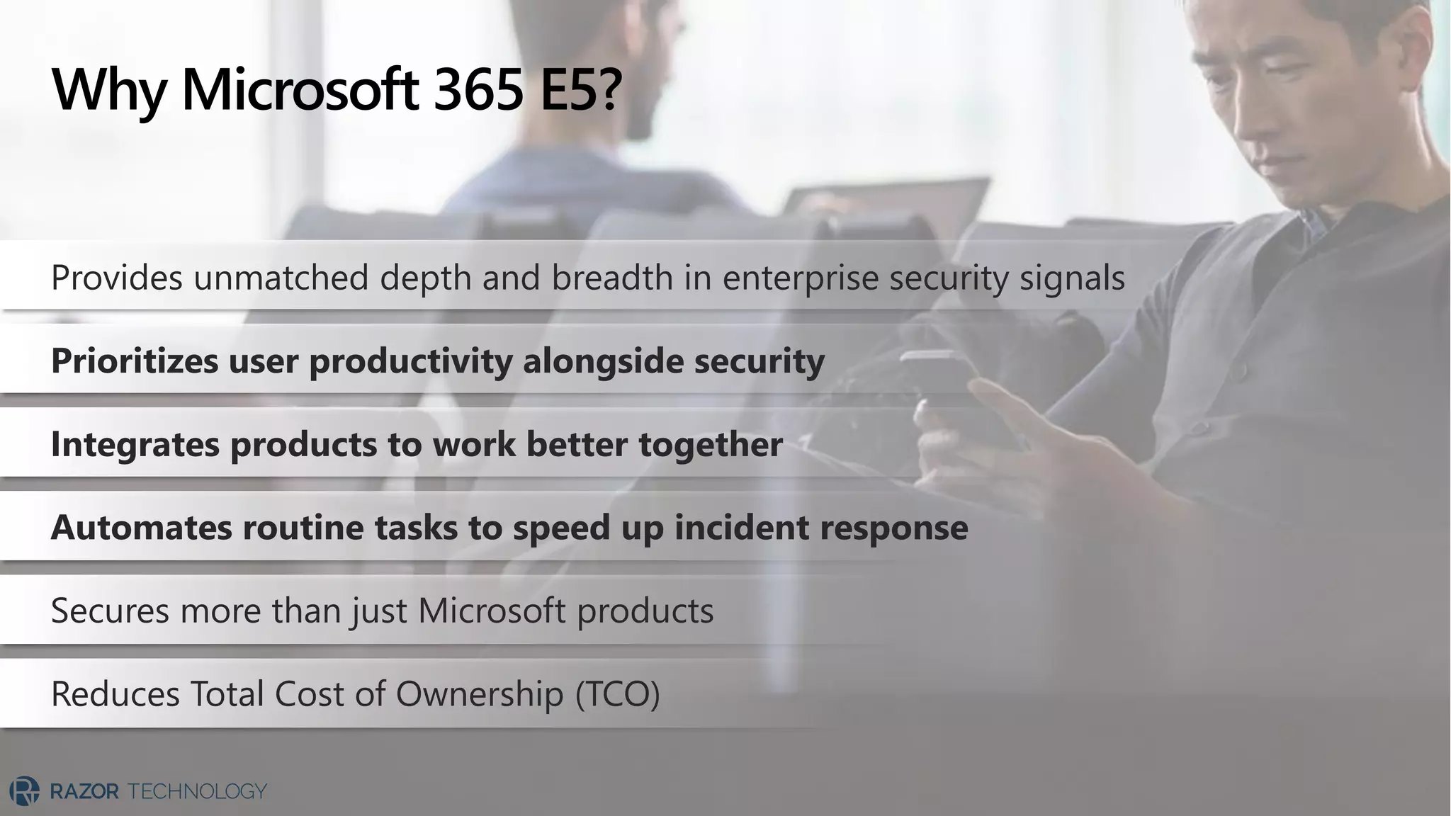Why Microsoft 365 E5?
Provides unmatched depth and breadth in enterprise security signals
Prioritizes user productivity alongside security
Integrates products to work better together
Automates routine tasks to speed up incident response
Secures more than just Microsoft products
Reduces Total Cost of Ownership (TCO)
 