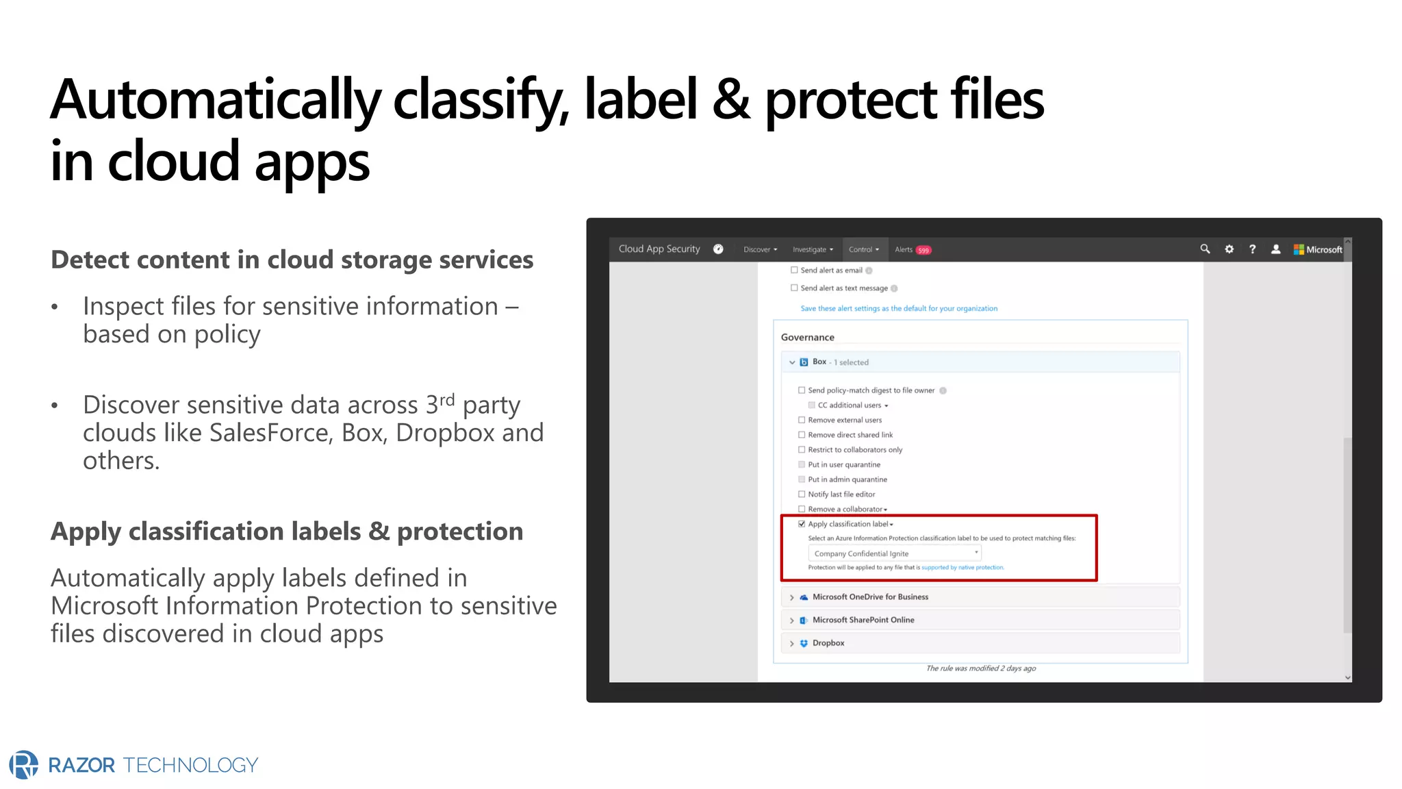 Detect content in cloud storage services
• Inspect files for sensitive information –
based on policy
• Discover sensitive data across 3rd party
clouds like SalesForce, Box, Dropbox and
others.
Apply classification labels & protection
Automatically apply labels defined in
Microsoft Information Protection to sensitive
files discovered in cloud apps
Automatically classify, label & protect files
in cloud apps
 