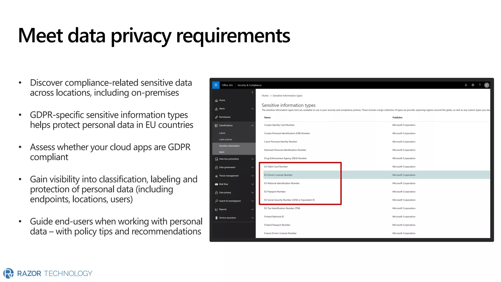 Meet data privacy requirements
• Discover compliance-related sensitive data
across locations, including on-premises
• GDPR-specific sensitive information types
helps protect personal data in EU countries
• Assess whether your cloud apps are GDPR
compliant
• Gain visibility into classification, labeling and
protection of personal data (including
endpoints, locations, users)
• Guide end-users when working with personal
data – with policy tips and recommendations
 