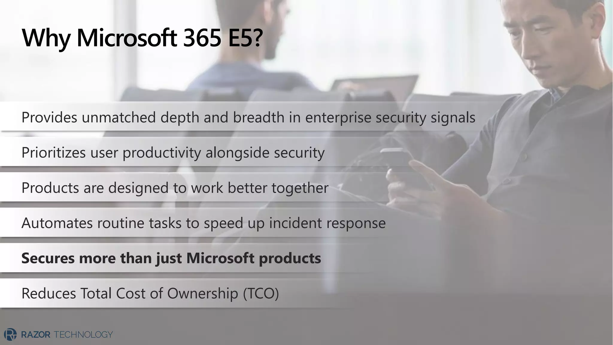 Why Microsoft 365 E5?
Provides unmatched depth and breadth in enterprise security signals
Prioritizes user productivity alongside security
Products are designed to work better together
Automates routine tasks to speed up incident response
Secures more than just Microsoft products
Reduces Total Cost of Ownership (TCO)
 
