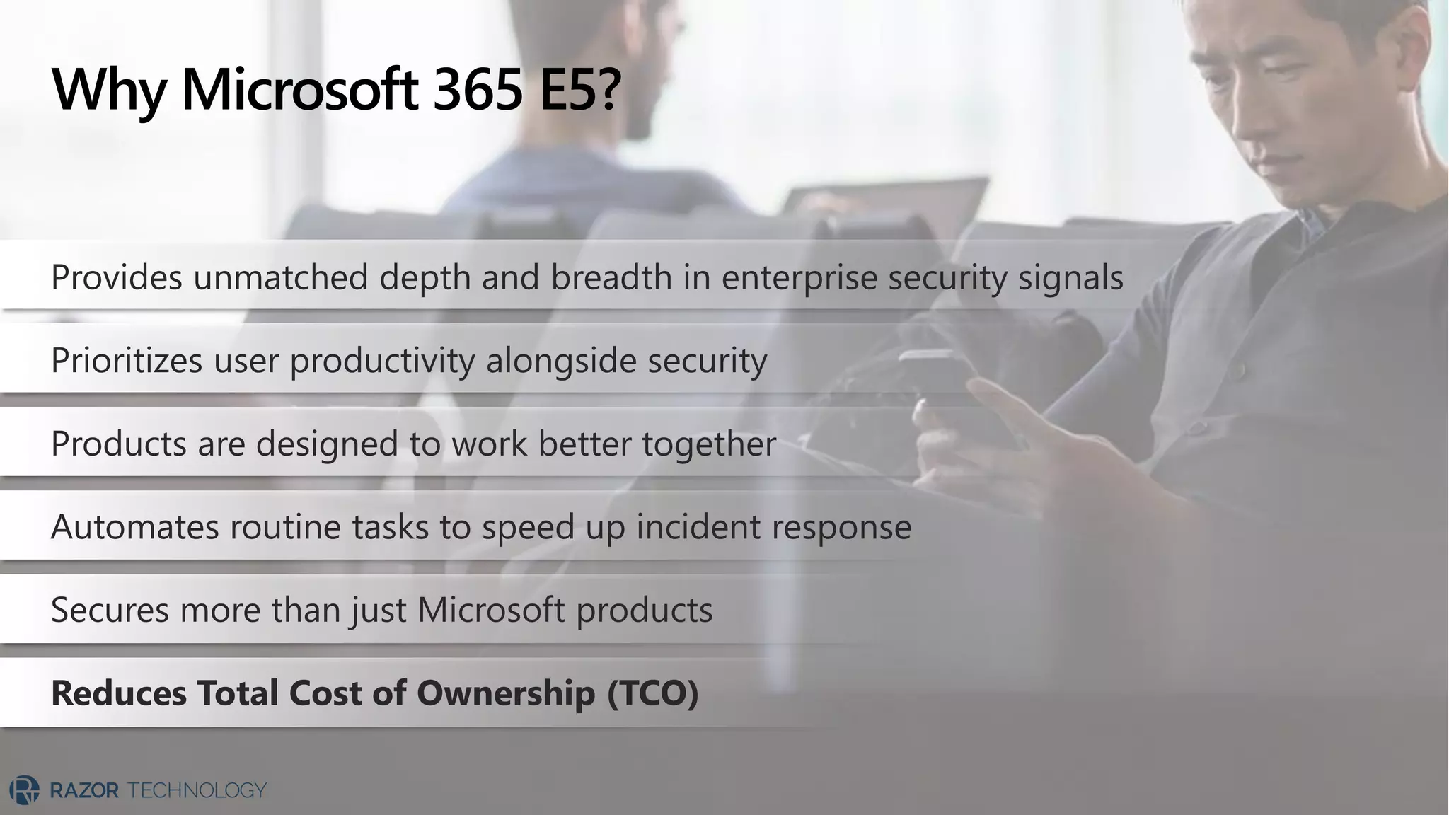 Why Microsoft 365 E5?
Provides unmatched depth and breadth in enterprise security signals
Prioritizes user productivity alongside security
Products are designed to work better together
Automates routine tasks to speed up incident response
Secures more than just Microsoft products
Reduces Total Cost of Ownership (TCO)
 