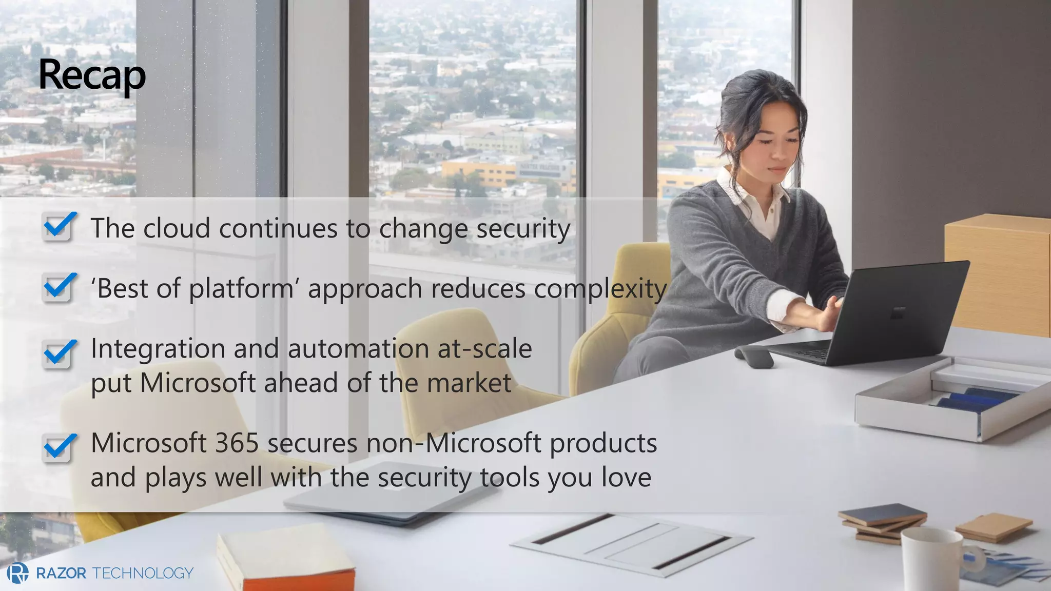Recap
The cloud continues to change security
‘Best of platform’ approach reduces complexity
Integration and automation at-scale
put Microsoft ahead of the market
Microsoft 365 secures non-Microsoft products
and plays well with the security tools you love
 