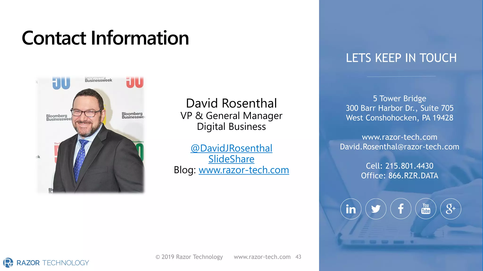 Contact Information
© 2019 Razor Technology www.razor-tech.com
David Rosenthal
VP & General Manager
Digital Business
@DavidJRosenthal
SlideShare
Blog: www.razor-tech.com
5 Tower Bridge
300 Barr Harbor Dr., Suite 705
West Conshohocken, PA 19428
www.razor-tech.com
David.Rosenthal@razor-tech.com
Cell: 215.801.4430
Office: 866.RZR.DATA
LETS KEEP IN TOUCH
43
 