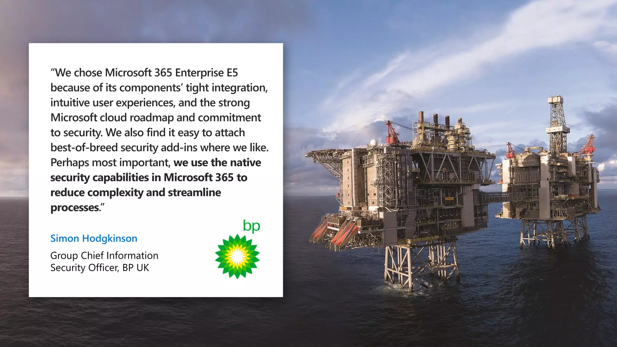 “We chose Microsoft 365 Enterprise E5
because of its components’ tight integration,
intuitive user experiences, and the strong
Microsoft cloud roadmap and commitment
to security. We also find it easy to attach
best-of-breed security add-ins where we like.
Perhaps most important, we use the native
security capabilities in Microsoft 365 to
reduce complexity and streamline
processes.”
Simon Hodgkinson
Group Chief Information
Security Officer, BP UK
 