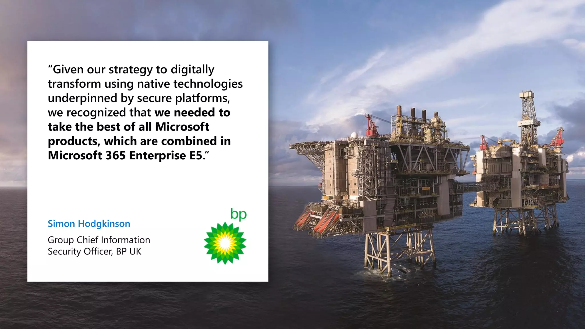 “Given our strategy to digitally
transform using native technologies
underpinned by secure platforms,
we recognized that we needed to
take the best of all Microsoft
products, which are combined in
Microsoft 365 Enterprise E5.”
Simon Hodgkinson
Group Chief Information
Security Officer, BP UK
 