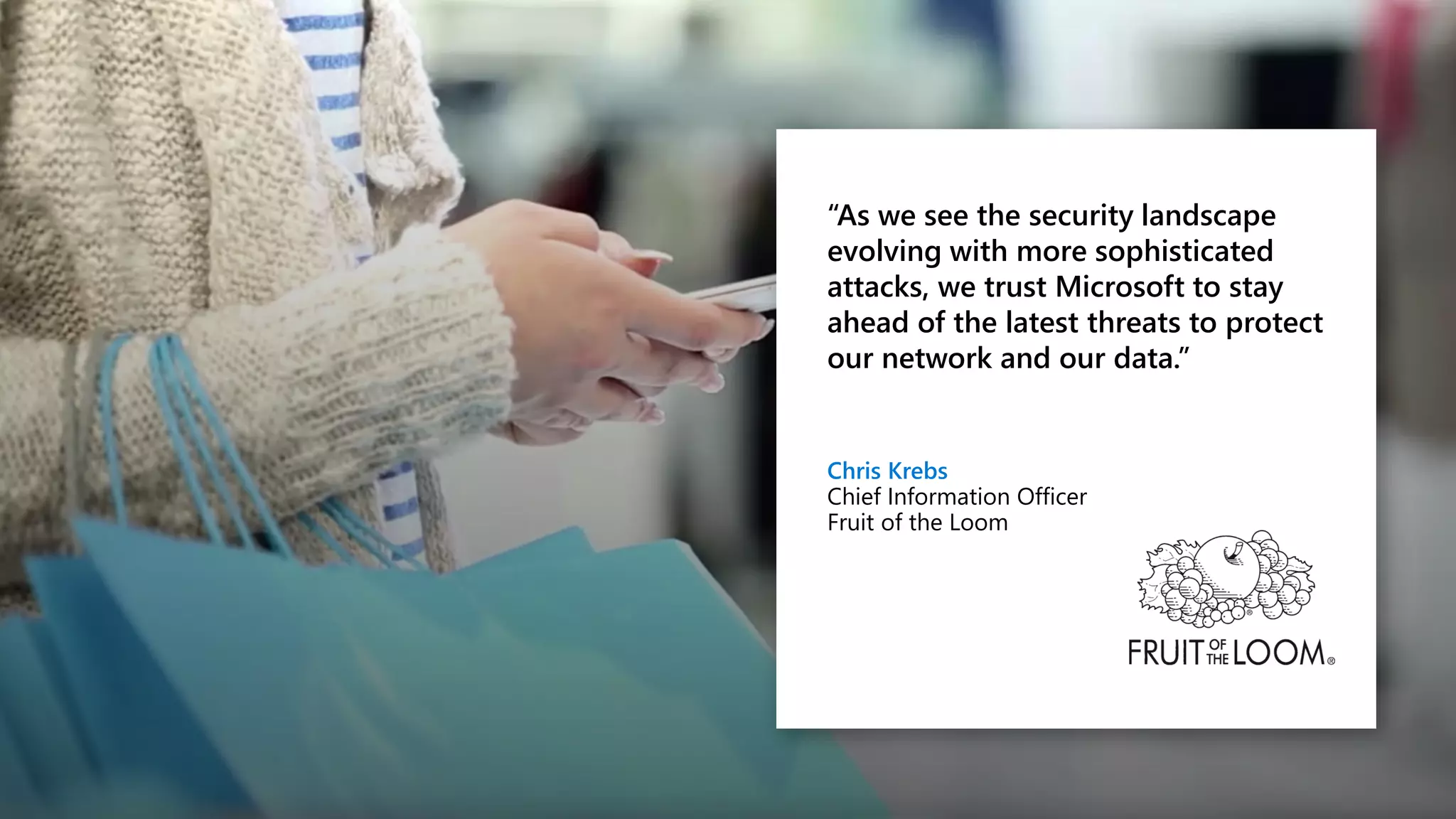 “As we see the security landscape
evolving with more sophisticated
attacks, we trust Microsoft to stay
ahead of the latest threats to protect
our network and our data.”
Chris Krebs
Chief Information Officer
Fruit of the Loom
 