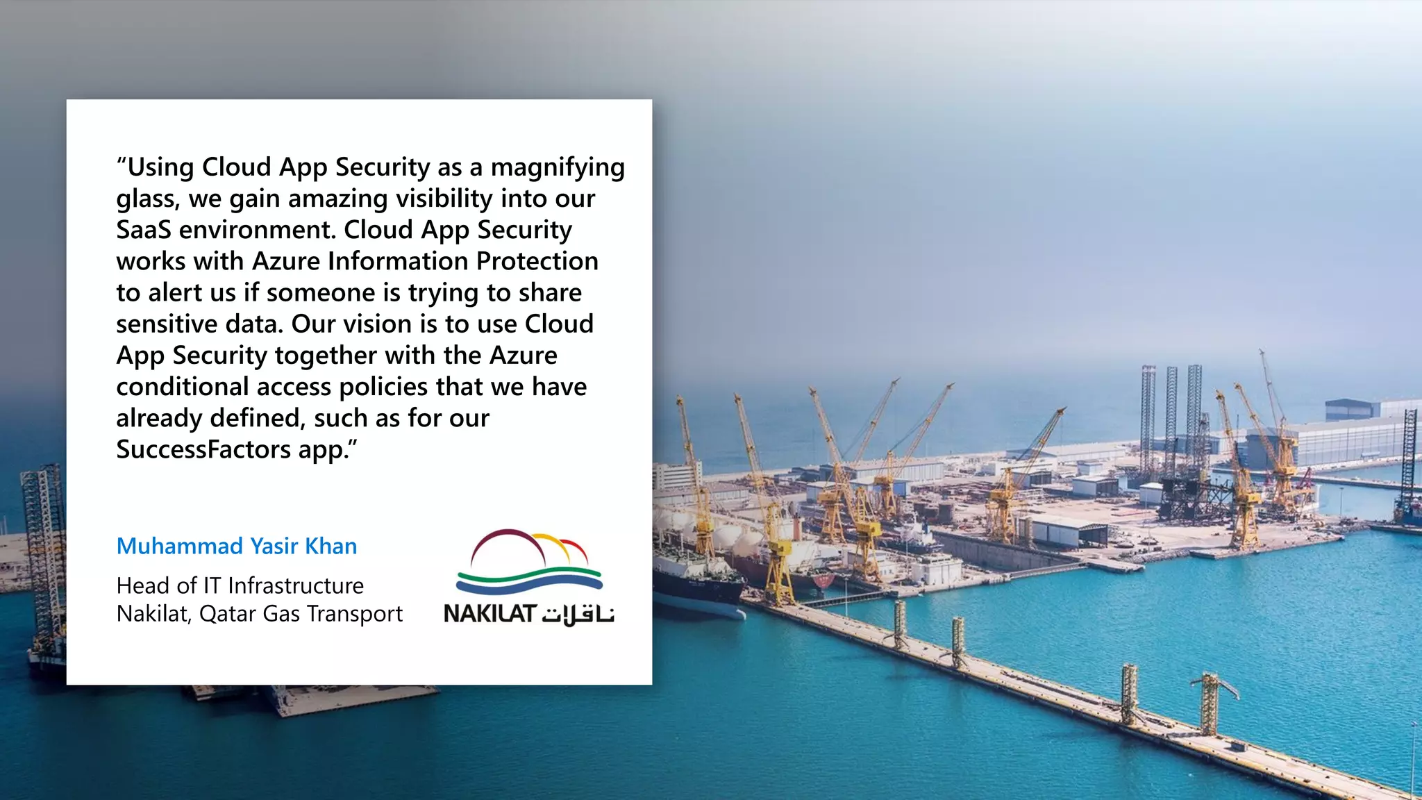 “Using Cloud App Security as a magnifying
glass, we gain amazing visibility into our
SaaS environment. Cloud App Security
works with Azure Information Protection
to alert us if someone is trying to share
sensitive data. Our vision is to use Cloud
App Security together with the Azure
conditional access policies that we have
already defined, such as for our
SuccessFactors app.”
Muhammad Yasir Khan
Head of IT Infrastructure
Nakilat, Qatar Gas Transport
 