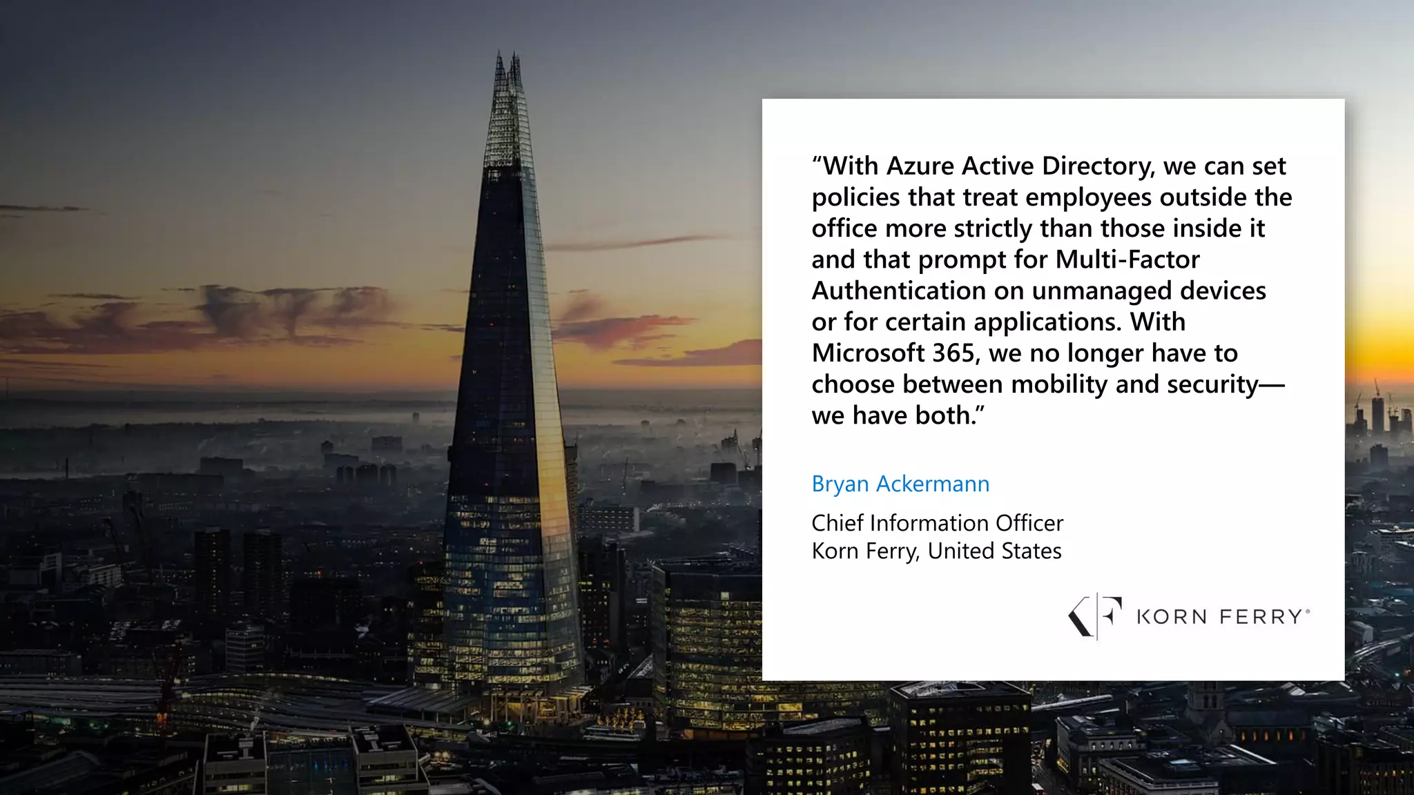 “With Azure Active Directory, we can set
policies that treat employees outside the
office more strictly than those inside it
and that prompt for Multi-Factor
Authentication on unmanaged devices
or for certain applications. With
Microsoft 365, we no longer have to
choose between mobility and security—
we have both.”
Bryan Ackermann
Chief Information Officer
Korn Ferry, United States
 