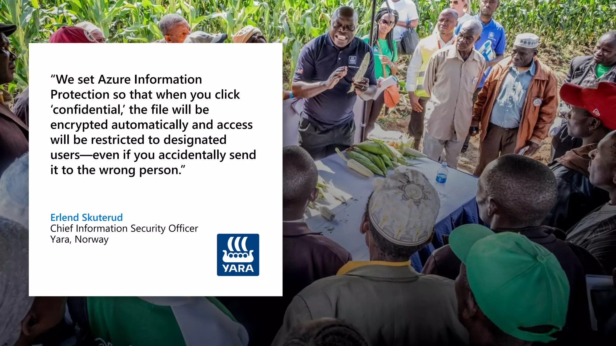 “We set Azure Information
Protection so that when you click
‘confidential,’ the file will be
encrypted automatically and access
will be restricted to designated
users—even if you accidentally send
it to the wrong person.”
Erlend Skuterud
Chief Information Security Officer
Yara, Norway
 