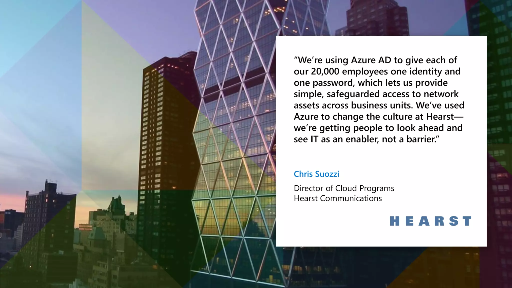 “We’re using Azure AD to give each of
our 20,000 employees one identity and
one password, which lets us provide
simple, safeguarded access to network
assets across business units. We’ve used
Azure to change the culture at Hearst—
we’re getting people to look ahead and
see IT as an enabler, not a barrier.”
Chris Suozzi
Director of Cloud Programs
Hearst Communications
 