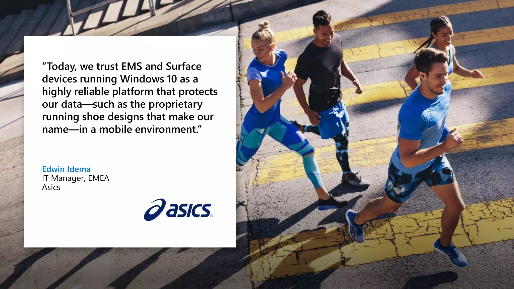 “Today, we trust EMS and Surface
devices running Windows 10 as a
highly reliable platform that protects
our data—such as the proprietary
running shoe designs that make our
name—in a mobile environment.”
Edwin Idema
IT Manager, EMEA
Asics
 