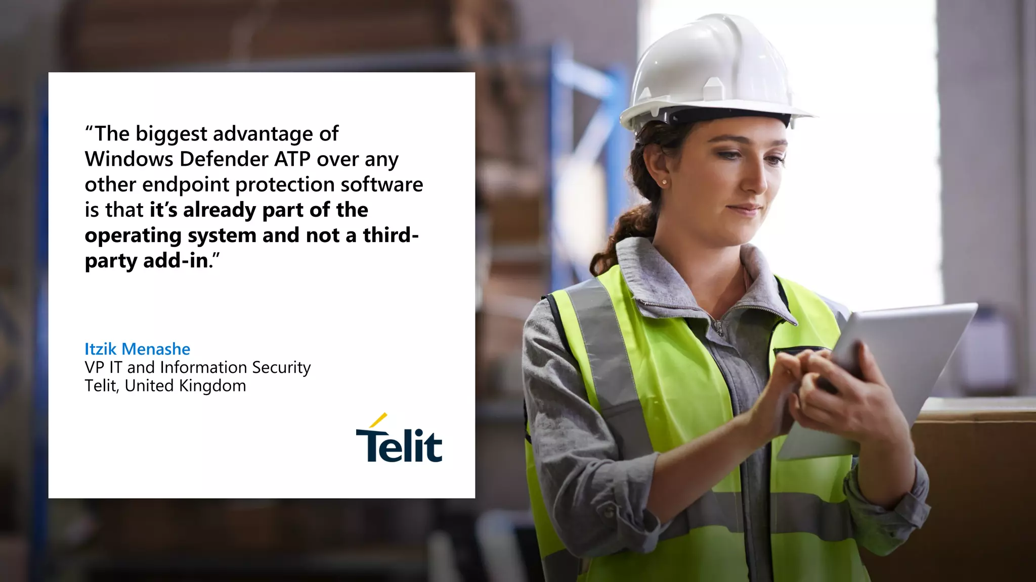 “The biggest advantage of
Windows Defender ATP over any
other endpoint protection software
is that it’s already part of the
operating system and not a third-
party add-in.”
Itzik Menashe
VP IT and Information Security
Telit, United Kingdom
 