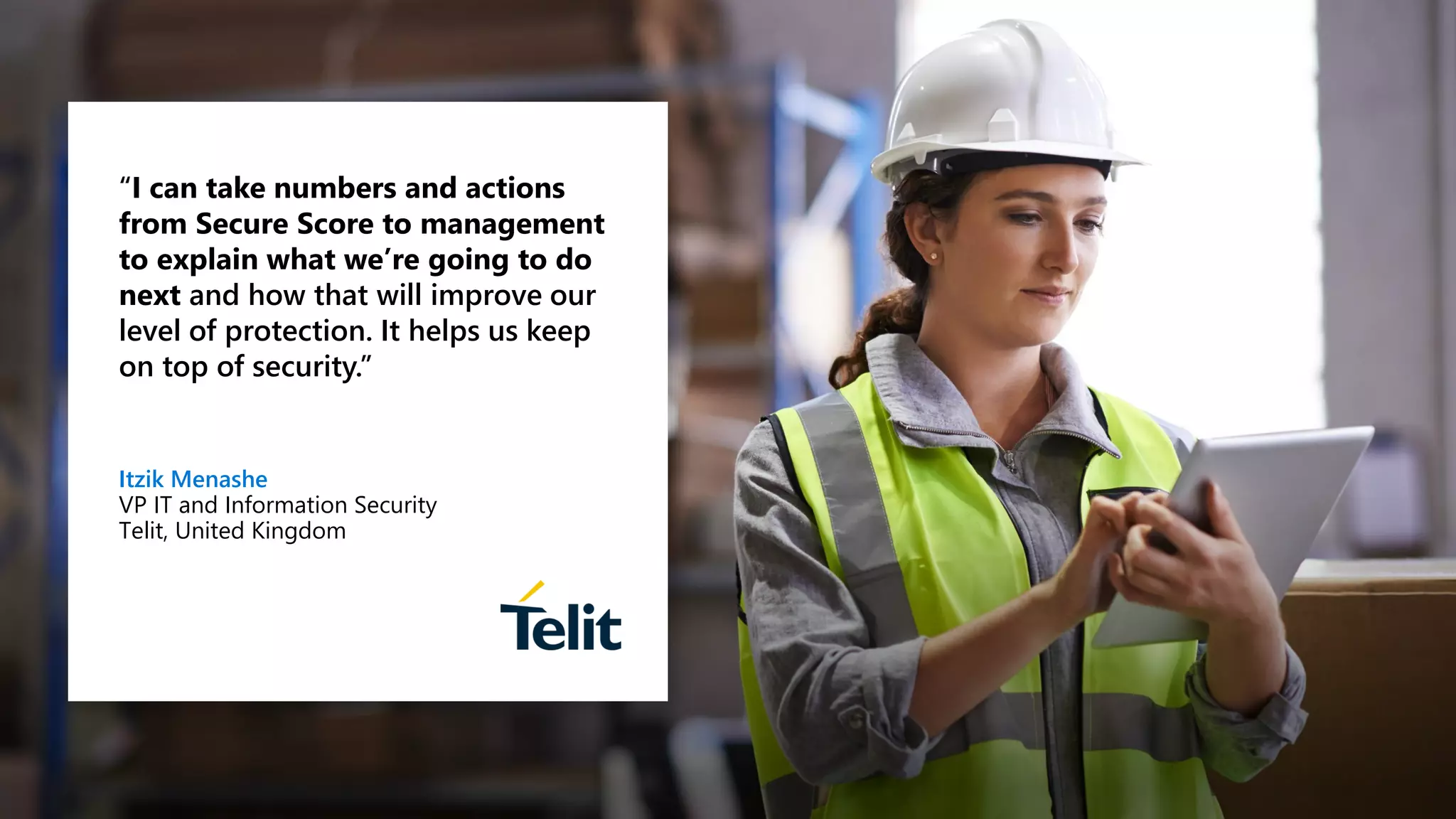 “I can take numbers and actions
from Secure Score to management
to explain what we’re going to do
next and how that will improve our
level of protection. It helps us keep
on top of security.”
Itzik Menashe
VP IT and Information Security
Telit, United Kingdom
 