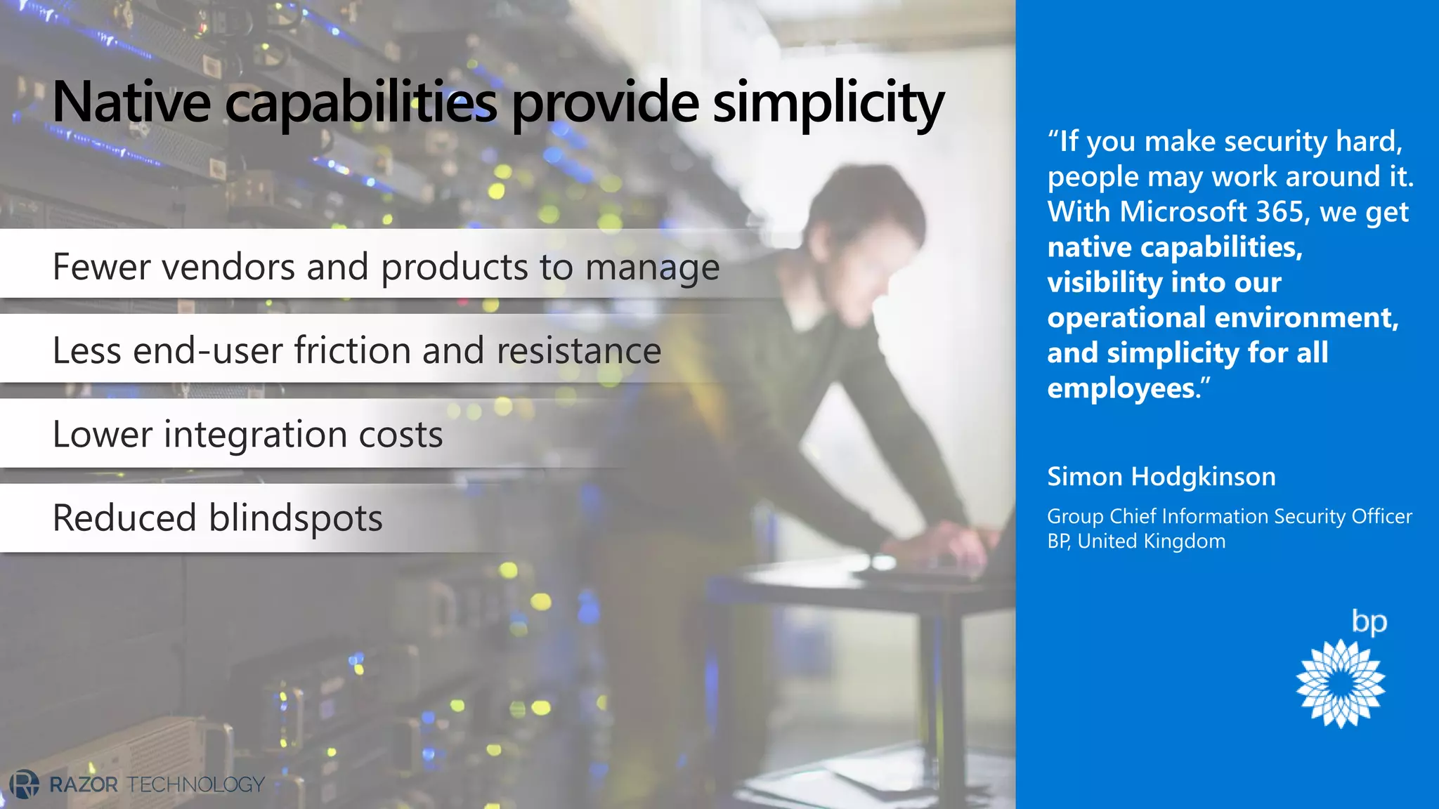 Native capabilities provide simplicity
Fewer vendors and products to manage
Less end-user friction and resistance
Lower integration costs
Reduced blindspots
“If you make security hard,
people may work around it.
With Microsoft 365, we get
native capabilities,
visibility into our
operational environment,
and simplicity for all
employees.”
Simon Hodgkinson
Group Chief Information Security Officer
BP, United Kingdom
 