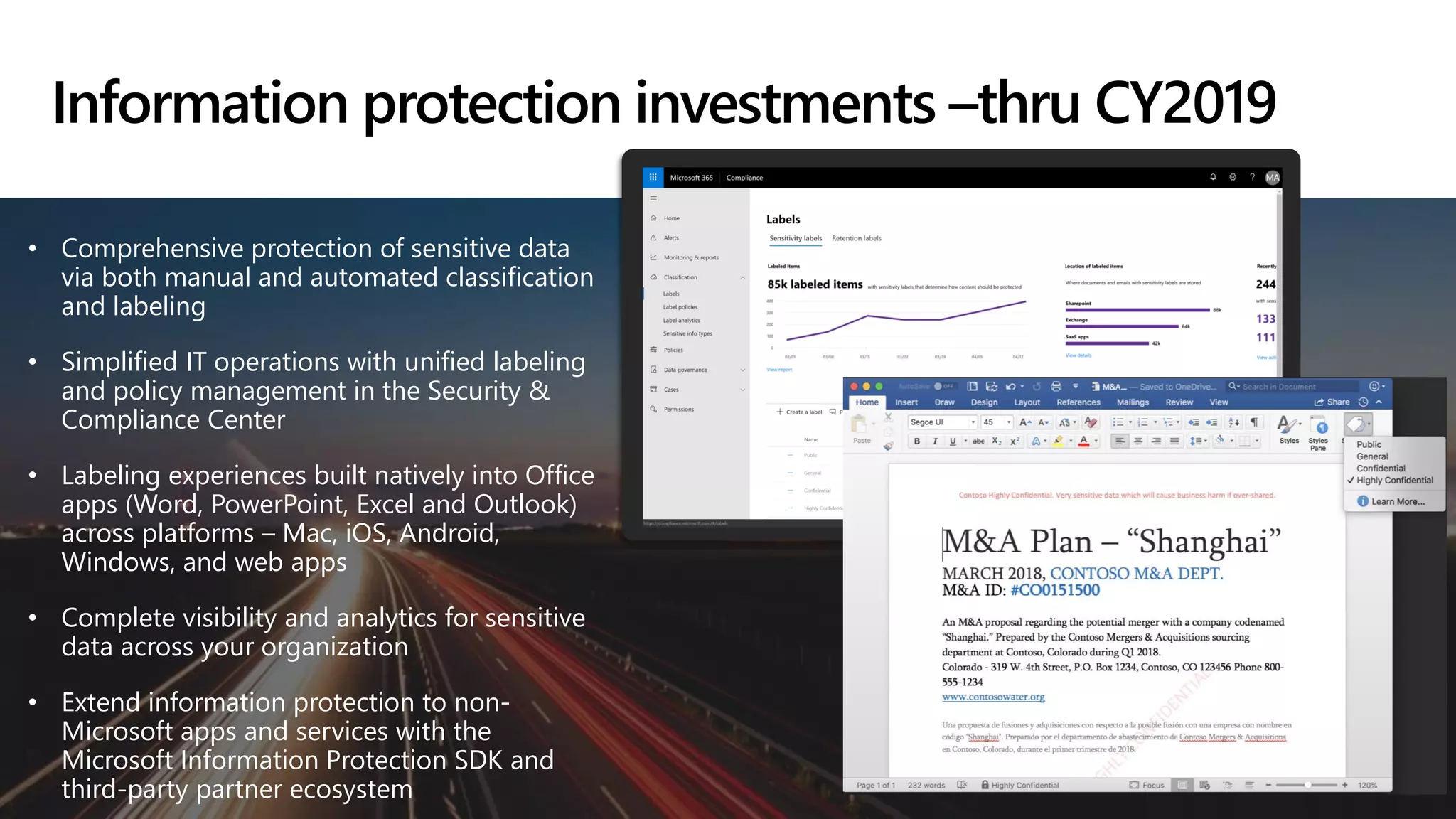 • Comprehensive protection of sensitive data
via both manual and automated classification
and labeling
• Simplified IT operations with unified labeling
and policy management in the Security &
Compliance Center
• Labeling experiences built natively into Office
apps (Word, PowerPoint, Excel and Outlook)
across platforms – Mac, iOS, Android,
Windows, and web apps
• Complete visibility and analytics for sensitive
data across your organization
• Extend information protection to non-
Microsoft apps and services with the
Microsoft Information Protection SDK and
third-party partner ecosystem
Information protection investments –thru CY2019
 