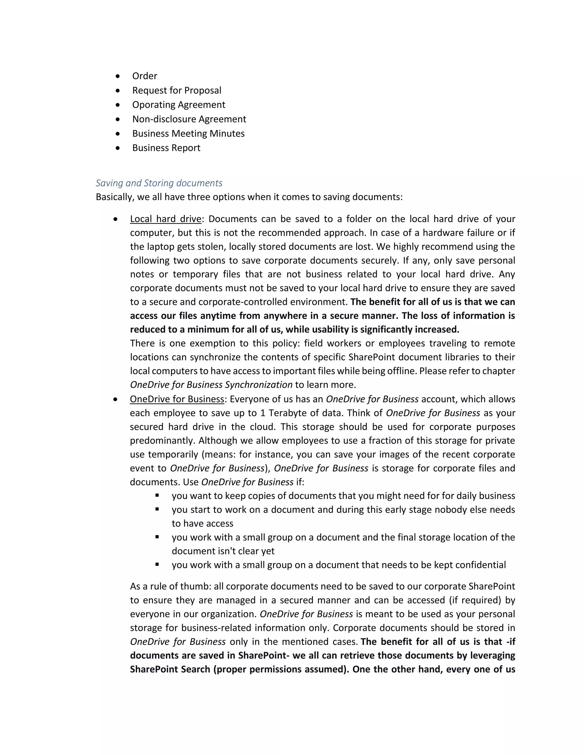 • Order
• Request for Proposal
• Oporating Agreement
• Non-disclosure Agreement
• Business Meeting Minutes
• Business Report
Saving and Storing documents
Basically, we all have three options when it comes to saving documents:
• Local hard drive: Documents can be saved to a folder on the local hard drive of your
computer, but this is not the recommended approach. In case of a hardware failure or if
the laptop gets stolen, locally stored documents are lost. We highly recommend using the
following two options to save corporate documents securely. If any, only save personal
notes or temporary files that are not business related to your local hard drive. Any
corporate documents must not be saved to your local hard drive to ensure they are saved
to a secure and corporate-controlled environment. The benefit for all of us is that we can
access our files anytime from anywhere in a secure manner. The loss of information is
reduced to a minimum for all of us, while usability is significantly increased.
There is one exemption to this policy: field workers or employees traveling to remote
locations can synchronize the contents of specific SharePoint document libraries to their
local computers to have access to important files while being offline. Please refer to chapter
OneDrive for Business Synchronization to learn more.
• OneDrive for Business: Everyone of us has an OneDrive for Business account, which allows
each employee to save up to 1 Terabyte of data. Think of OneDrive for Business as your
secured hard drive in the cloud. This storage should be used for corporate purposes
predominantly. Although we allow employees to use a fraction of this storage for private
use temporarily (means: for instance, you can save your images of the recent corporate
event to OneDrive for Business), OneDrive for Business is storage for corporate files and
documents. Use OneDrive for Business if:
▪ you want to keep copies of documents that you might need for for daily business
▪ you start to work on a document and during this early stage nobody else needs
to have access
▪ you work with a small group on a document and the final storage location of the
document isn't clear yet
▪ you work with a small group on a document that needs to be kept confidential
As a rule of thumb: all corporate documents need to be saved to our corporate SharePoint
to ensure they are managed in a secured manner and can be accessed (if required) by
everyone in our organization. OneDrive for Business is meant to be used as your personal
storage for business-related information only. Corporate documents should be stored in
OneDrive for Business only in the mentioned cases. The benefit for all of us is that -if
documents are saved in SharePoint- we all can retrieve those documents by leveraging
SharePoint Search (proper permissions assumed). One the other hand, every one of us
 