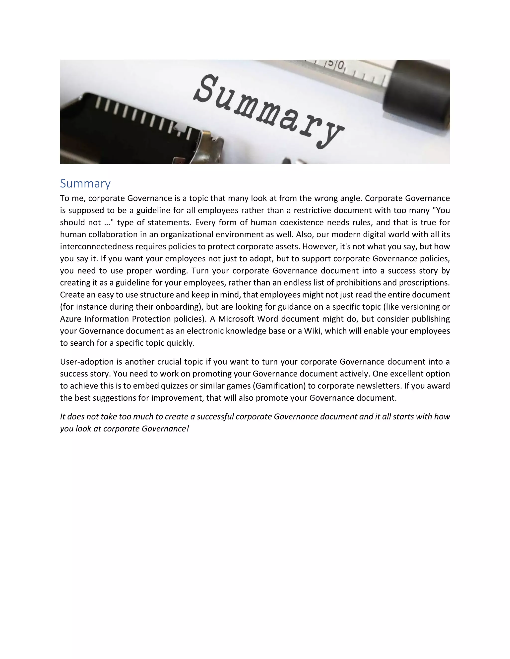 Summary
To me, corporate Governance is a topic that many look at from the wrong angle. Corporate Governance
is supposed to be a guideline for all employees rather than a restrictive document with too many "You
should not …" type of statements. Every form of human coexistence needs rules, and that is true for
human collaboration in an organizational environment as well. Also, our modern digital world with all its
interconnectedness requires policies to protect corporate assets. However, it's not what you say, but how
you say it. If you want your employees not just to adopt, but to support corporate Governance policies,
you need to use proper wording. Turn your corporate Governance document into a success story by
creating it as a guideline for your employees, rather than an endless list of prohibitions and proscriptions.
Create an easy to use structure and keep in mind, that employees might not just read the entire document
(for instance during their onboarding), but are looking for guidance on a specific topic (like versioning or
Azure Information Protection policies). A Microsoft Word document might do, but consider publishing
your Governance document as an electronic knowledge base or a Wiki, which will enable your employees
to search for a specific topic quickly.
User-adoption is another crucial topic if you want to turn your corporate Governance document into a
success story. You need to work on promoting your Governance document actively. One excellent option
to achieve this is to embed quizzes or similar games (Gamification) to corporate newsletters. If you award
the best suggestions for improvement, that will also promote your Governance document.
It does not take too much to create a successful corporate Governance document and it all starts with how
you look at corporate Governance!
 
