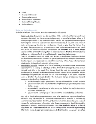 • Order
• Request for Proposal
• Oporating Agreement
• Non-disclosure Agreement
• Business Meeting Minutes
• Business Report
Saving and Storing documents
Basically, we all have three options when it comes to saving documents:
• Local hard drive: Documents can be saved to a folder on the local hard drive of your
computer, but this is not the recommended approach. In case of a hardware failure or if
the laptop gets stolen, locally stored documents are lost. We highly recommend using the
following two options to save corporate documents securely. If any, only save personal
notes or temporary files that are not business related to your local hard drive. Any
corporate documents must not be saved to your local hard drive to ensure they are saved
to a secure and corporate-controlled environment. The benefit for all of us is that we can
access our files anytime from anywhere in a secure manner. The loss of information is
reduced to a minimum for all of us, while usability is significantly increased.
There is one exemption to this policy: field workers or employees traveling to remote
locations can synchronize the contents of specific SharePoint document libraries to their
local computers to have access to important files while being offline. Please refer to chapter
OneDrive for Business Synchronization to learn more.
• OneDrive for Business: Everyone of us has an OneDrive for Business account, which allows
each employee to save up to 1 Terabyte of data. Think of OneDrive for Business as your
secured hard drive in the cloud. This storage should be used for corporate purposes
predominantly. Although we allow employees to use a fraction of this storage for private
use temporarily (means: for instance, you can save your images of the recent corporate
event to OneDrive for Business), OneDrive for Business is storage for corporate files and
documents. Use OneDrive for Business if:
▪ you want to keep copies of documents that you might need for for daily business
▪ you start to work on a document and during this early stage nobody else needs
to have access
▪ you work with a small group on a document and the final storage location of the
document isn't clear yet
▪ you work with a small group on a document that needs to be kept confidential
As a rule of thumb: all corporate documents need to be saved to our corporate SharePoint
to ensure they are managed in a secured manner and can be accessed (if required) by
everyone in our organization. OneDrive for Business is meant to be used as your personal
storage for business-related information only. Corporate documents should be stored in
OneDrive for Business only in the mentioned cases. The benefit for all of us is that -if
documents are saved in SharePoint- we all can retrieve those documents by leveraging
SharePoint Search (proper permissions assumed). One the other hand, every one of us
 