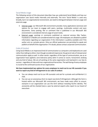 Social Media Usage
The following section of this document describes how we understand Social Media and how our
organization uses Social media internally and externally. The term 'Social Media' is used very
broadly, but in an organizational environment, we need to distinguish between internal usage and
external usage.
• Internal usage: our Microsoft 365 environment provides many applications (services) and
options for our team to engage with peers, postings, multimedia content and even
documents. Every posting, like or comment that is published in our Microsoft 365
environment is considered internal usage of social media.
• External usage: postings or comments published on external services (like Twitter,
Facebook or LinkedIn) are considered external usage. All employees are allowed to publish
information regarding our organization if the information is publicly available and if the
author acts as a private person. Only our official spokesmen are permitted to speak and
publish on behalf of the organization. If in doubt, please contact corporate Communication.
Code of Conduct
Using Social Media is an impersonal kind of communication as computers and keyboards are used
rather than talking to others. Even though considered impersonal, the general rules of interpersonal
communication apply as well. In other words: regardless of the type of communication, we as an
organization have applied a zero-tolerance policy when it comes to racism, harassment, bullying
and any kind of abuse. We are all working at the same organization and teamwork is our key to
success – regardless of roles and inner-organizational hierarchies. The well-being of every employee
is crucial to the continued success of our organization.
We have implemented two options for every employee to reach out to our HR counselor if you
want to report any kind of infringement to our code of conduct:
• You can always reach out to our HR counselor and ask for a private and confidential 1:1
chat.
• You can use an anonymous form to report any kind of infringement. Although this form is
hosted within our Microsoft 365 environment, we have made every effort to ensure,
everyone in our organization can use this form without revealing her/his identity. The
anonymity will be checked twice a year by external experts who report to our board of
executives
 