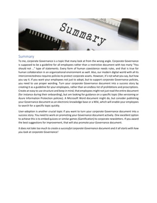 Summary
To me, corporate Governance is a topic that many look at from the wrong angle. Corporate Governance
is supposed to be a guideline for all employees rather than a restrictive document with too many "You
should not …" type of statements. Every form of human coexistence needs rules, and that is true for
human collaboration in an organizational environment as well. Also, our modern digital world with all its
interconnectedness requires policies to protect corporate assets. However, it's not what you say, but how
you say it. If you want your employees not just to adopt, but to support corporate Governance policies,
you need to use proper wording. Turn your corporate Governance document into a success story by
creating it as a guideline for your employees, rather than an endless list of prohibitions and proscriptions.
Create an easy to use structure and keep in mind, that employees might not just read the entire document
(for instance during their onboarding), but are looking for guidance on a specific topic (like versioning or
Azure Information Protection policies). A Microsoft Word document might do, but consider publishing
your Governance document as an electronic knowledge base or a Wiki, which will enable your employees
to search for a specific topic quickly.
User-adoption is another crucial topic if you want to turn your corporate Governance document into a
success story. You need to work on promoting your Governance document actively. One excellent option
to achieve this is to embed quizzes or similar games (Gamification) to corporate newsletters. If you award
the best suggestions for improvement, that will also promote your Governance document.
It does not take too much to create a successful corporate Governance document and it all starts with how
you look at corporate Governance!
 