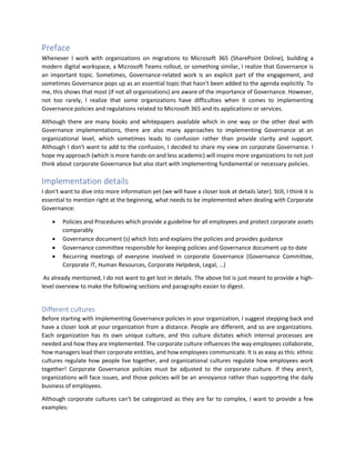 Preface
Whenever I work with organizations on migrations to Microsoft 365 (SharePoint Online), building a
modern digital workspace, a Microsoft Teams rollout, or something similar, I realize that Governance is
an important topic. Sometimes, Governance-related work is an explicit part of the engagement, and
sometimes Governance pops up as an essential topic that hasn't been added to the agenda explicitly. To
me, this shows that most (if not all organizations) are aware of the importance of Governance. However,
not too rarely, I realize that some organizations have difficulties when it comes to implementing
Governance policies and regulations related to Microsoft 365 and its applications or services.
Although there are many books and whitepapers available which in one way or the other deal with
Governance implementations, there are also many approaches to implementing Governance at an
organizational level, which sometimes leads to confusion rather than provide clarity and support.
Although I don't want to add to the confusion, I decided to share my view on corporate Governance. I
hope my approach (which is more hands-on and less academic) will inspire more organizations to not just
think about corporate Governance but also start with implementing fundamental or necessary policies.
Implementation details
I don't want to dive into more information yet (we will have a closer look at details later). Still, I think it is
essential to mention right at the beginning, what needs to be implemented when dealing with Corporate
Governance:
• Policies and Procedures which provide a guideline for all employees and protect corporate assets
comparably
• Governance document (s) which lists and explains the policies and provides guidance
• Governance committee responsible for keeping policies and Governance document up to date
• Recurring meetings of everyone involved in corporate Governance (Governance Committee,
Corporate IT, Human Resources, Corporate Helpdesk, Legal, …)
As already mentioned, I do not want to get lost in details. The above list is just meant to provide a high-
level overview to make the following sections and paragraphs easier to digest.
Different cultures
Before starting with implementing Governance policies in your organization, I suggest stepping back and
have a closer look at your organization from a distance. People are different, and so are organizations.
Each organization has its own unique culture, and this culture dictates which internal processes are
needed and how they are implemented. The corporate culture influences the way employees collaborate,
how managers lead their corporate entities, and how employees communicate. It is as easy as this: ethnic
cultures regulate how people live together, and organizational cultures regulate how employees work
together! Corporate Governance policies must be adjusted to the corporate culture. If they aren't,
organizations will face issues, and those policies will be an annoyance rather than supporting the daily
business of employees.
Although corporate cultures can't be categorized as they are far to complex, I want to provide a few
examples:
 
