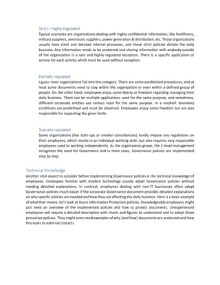 Strict / Highly regulated
Typical examples are organizations dealing with highly-confidential information, like healthcare,
military suppliers, aeronautic suppliers, power generation & distribution, etc. Those organizations
usually have strict and detailed internal processes, and those strict policies dictate the daily
business. Any information needs to be protected and sharing information with anybody outside
of the organization is a rare and highly regulated exception. There is a specific application or
service for each activity which must be used without exception.
Partially regulated
I guess most organizations fall into this category. There are some established procedures, and at
least some documents need to stay within the organization or even within a defined group of
people. On the other hand, employees enjoy some liberty or freedom regarding managing their
daily business. There can be multiple applications used for the same purpose, and sometimes,
different corporate entities use various tools for the same purpose. In a nutshell: boundary
conditions are predefined and must be observed. Employees enjoy some freedom but are also
responsible for respecting the given limits.
Scarcely regulated
Some organizations (like start-ups or smaller consultancies) hardly impose any regulations on
their employees, which results in an individual working style, but also requires very responsible
employees used to working independently. As the organization grows, the C-level management
recognizes the need for Governance and in most cases, Governance policies are implemented
step by step.
Technical Knowledge
Another vital aspect to consider before implementing Governance policies is the technical knowledge of
employees. Employees familiar with modern technology usually adopt Governance policies without
needing detailed explanations. In contrast, employees dealing with non-IT businesses often adopt
Governance policies much easier if the corporate Governance document provides detailed explanations
on why specific policies are needed and how they are affecting the daily business. Here is a basic example
of what that means: let's look at Azure Information Protection policies. Knowledgeable employees might
just need an overview of the implemented policies and how to protect documents. Unexperienced
employees will require a detailed description with charts and figures to understand and to adopt those
protective policies. They might even need examples of why (and how) documents are protected and how
this looks to external contacts.
 